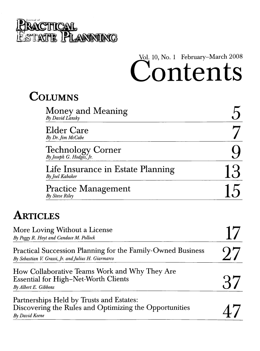 handle is hein.journals/jrlpep10 and id is 1 raw text is: Vol. 10, No. 1 February-March 2008
Contents

COLUMNS

Mone and Meaning
By David Lansky

5

Elder Care
By Dr.Jim McCabe                                 7
Technology Corner
By Joseph G. HodgesJr.                          9
Life Insurance in Estate Planning              13
By Joel Kabaker
Practice Management
By Steve Riley                                 15

ARTICLES

More Loving Without a License
By Peggy R. Hoyt and Candace M. Pollock

17

Practical Succession Planning for the Family-Owned Business     27
By Sebastian V Grassi,Jr. andJulius H. Giarmarco
How Collaborative Teams Work and Why They Are
Essential for High-Net-Worth Clients
By Albert E. Gibbons
Partnerships Held by Trusts and Estates:
Discovering the Rules and Optimizing the Opportunities          /I
By David Keene                                                  41


