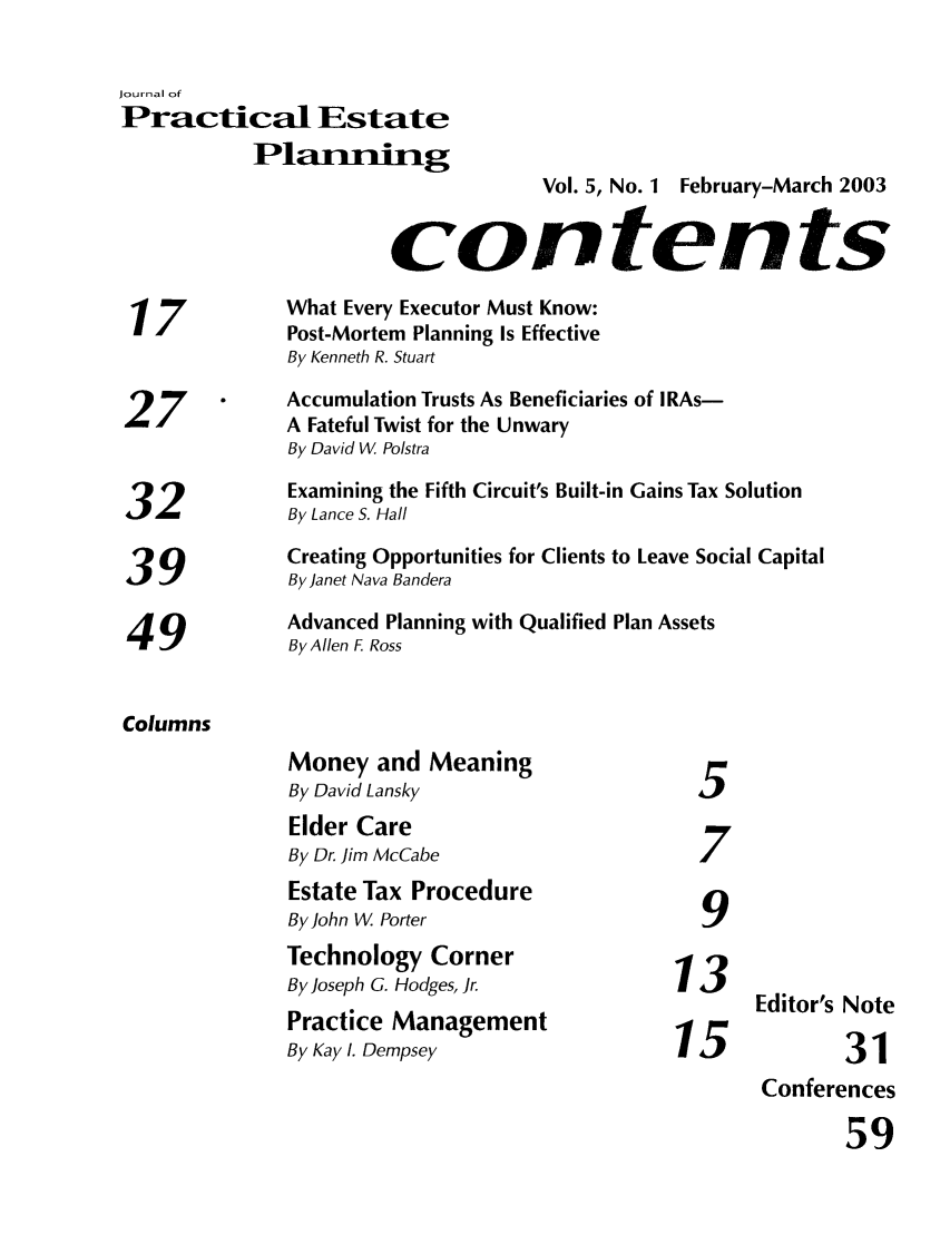 handle is hein.journals/jrlpep5 and id is 1 raw text is: Journal of
Practical Estate
Plarunig
Vol. 5, No. 1 February-March 2003
contents
What Every Executor Must Know:
17            Post-Mortem Planning Is Effective
By Kenneth R. Stuart
7     .    Accumulation Trusts As Beneficiaries of IRAs-
27            A Fateful Twist for the Unwary
By David W Polstra
Examining the Fifth Circuit's Built-in Gains Tax Solution
32            By Lance S. Hall
Creating Opportunities for Clients to Leave Social Capital
39 ~By Janet Nava Bandera
Advanced Planning with Qualified Plan Assets
49            By Allen F Ross
Columns
Money and Meaning
By David Lansky
Elder Care
By Dr. Jim McCabe                  7
Estate Tax Procedure
By John W Porter                    9
Technology Corner
By Joseph G. Hodges, Jr.         13      EdtrsNe
Editor's Note
Practice Management
By Kay 1. Dempsey                15             31
Conferences
59


