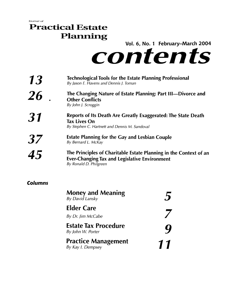 handle is hein.journals/jrlpep6 and id is 1 raw text is: Journal of
Practical Estate
Planning
Vol. 6, No. 1 February-March 2004
contents
Technological Tools for the Estate Planning Professional
13             By Jason E. Havens and Dennis ]. Toman
26             The Changing Nature of Estate Planning: Part Ill-Divorce and
Other Conflicts
By John ]. Scroggin
31             Reports of Its Death Are Greatly Exaggerated: The State Death
Tax Lives On
By Stephen C. Hartnett and Dennis M. Sandoval
Estate Planning for the Gay and Lesbian Couple
3/             By Bernard L. McKay
The Principles of Charitable Estate Planning in the Context of an
45            Ever-Changing Tax and Legislative Environment
By Ronald D. Philgreen
Columns
Money and Meaning
By David Lansky                       5
Elder Care
By Dr. Jim McCabe                     7
Estate Tax Procedure
By John W. Porter                     9
Practice Management                 11
By Kay I. Dempsey                      1


