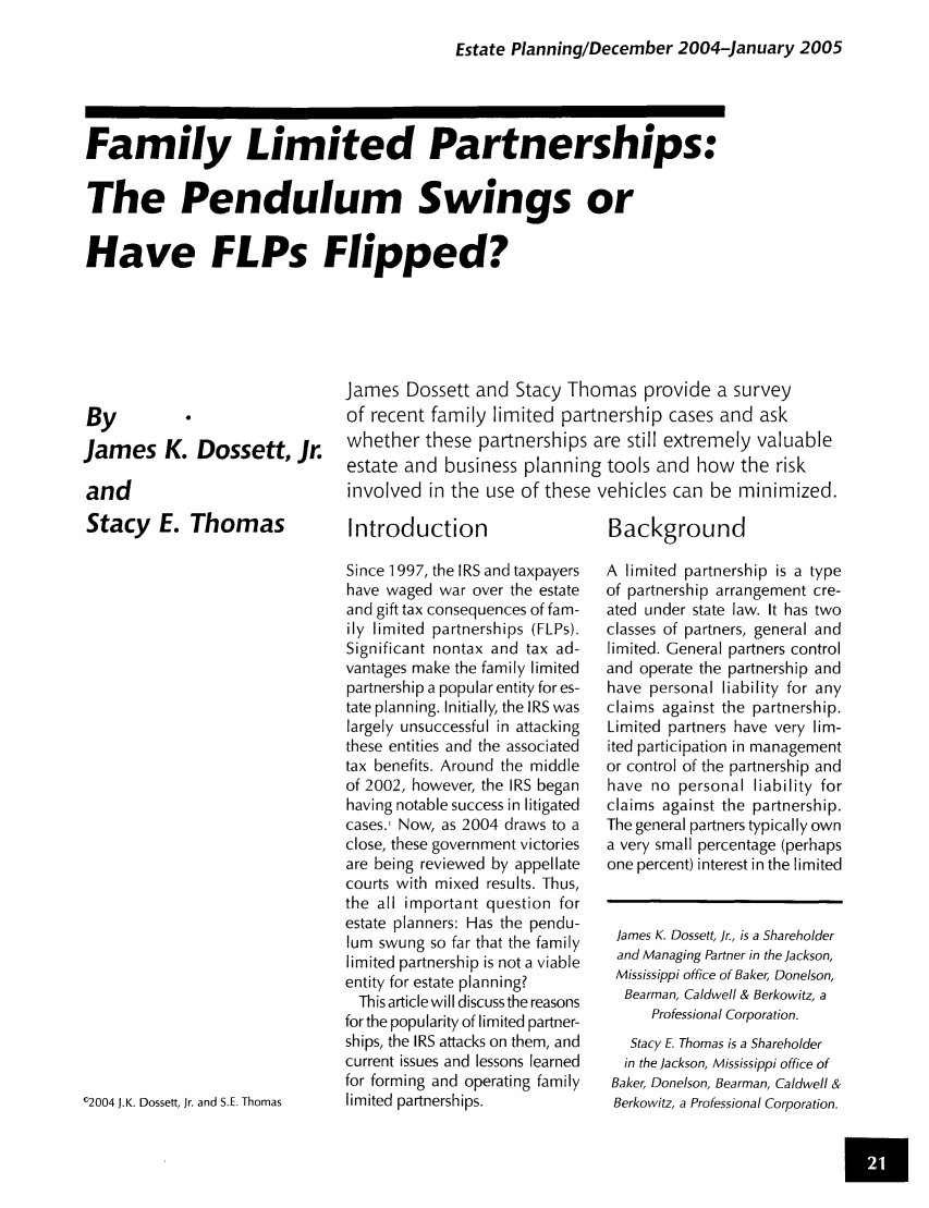 handle is hein.journals/jrlpep6 and id is 305 raw text is: Estate Planning/December 2004-January 2005

Family Limited Partnerships:
The Pendulum Swings or
Have FLPs Flipped?

James Dossett and Stacy Thomas provide a survey
of recent family limited partnership cases and ask
whether these partnerships are still extremely valuable
estate and business planning tools and how the risk
involved in the use of these vehicles can be minimized.

Introduction
Since 1997, the IRS and taxpayers
have waged war over the estate
and gift tax consequences of fam-
ily  limited  partnerships (FLPs).
Significant nontax and tax ad-
vantages make the family limited
partnership a popular entity for es-
tate planning. Initially, the IRS was
largely unsuccessful in attacking
these entities and the associated
tax benefits. Around the middle
of 2002, however, the IRS began
having notable success in litigated
cases.' Now, as 2004 draws to a
close, these government victories
are being reviewed by appellate
courts with mixed results. Thus,
the all important question for
estate planners: Has the pendu-
lum swung so far that the family
limited partnership is not a viable
entity for estate planning?
This article will discuss the reasons
for the popularity of limited partner-
ships, the IRS attacks on them, and
current issues and lessons learned
for forming and operating family
limited partnerships.

Background
A limited partnership is a type
of partnership arrangement cre-
ated under state law. It has two
classes of partners, general and
limited. General partners control
and operate the partnership and
have personal liability for any
claims against the partnership.
Limited partners have very lim-
ited participation in management
or control of the partnership and
have no personal liability for
claims against the partnership.
The general partners typically own
a very small percentage (perhaps
one percent) interest in the limited

By
James K. Dossett, Jr.
and
Stacy E. Thomas
02004 JK. Dossett, Jr. and S.E. Thomas

James K. Dossett, Jr., is a Shareholder
and Managing Partner in the Jackson,
Mississippi office of Baker, Donelson,
Bearman, Caldwell & Berkowitz, a
Professional Corporation.
Stacy E. Thomas is a Shareholder
in the Jackson, Mississippi office of
Baker, Donelson, Bearman, Caldwell &
Berkowitz, a Professional Corporation.
Um


