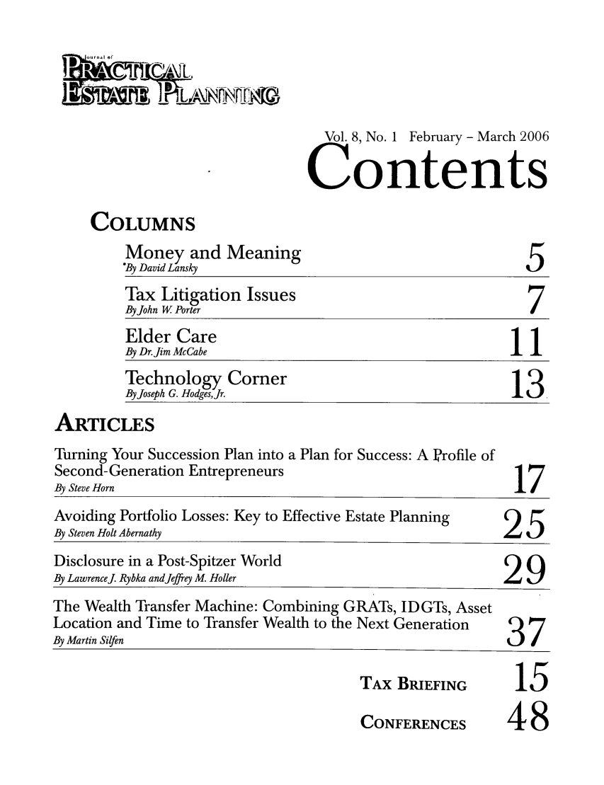 handle is hein.journals/jrlpep8 and id is 1 raw text is: 




  ol. 8, No. 1 February - March 2006

Contents


COLUMNS


Money and Meaning
'By David Lansky


5


         Tax Litigation Issues
         By John W. Porter
         Elder Care
         By Dr. Jim McCabe
         Technology Corner
         By Joseph G. HodgesJr.
ARTICLES


Turning Your Succession Plan into a Plan for Success: A Profile of
Second- Generation Entrepreneurs
By Steve Horn


17


Avoiding Portfolio Losses: Key to Effective Estate Planning   25
By Steven Holt Abernathy                                25
Disclosure in a Post-Spitzer World
By Lawrence. Rybka andJeffrey M. Holler                 29
The Wealth Transfer Machine: Combining GRATs, IDGTs, Asset
Location and Time to Transfer Wealth to the Next Generation    37
By Martin Silfen                                         3/


TAX BRIEFING
CONFERENCES


15
48


