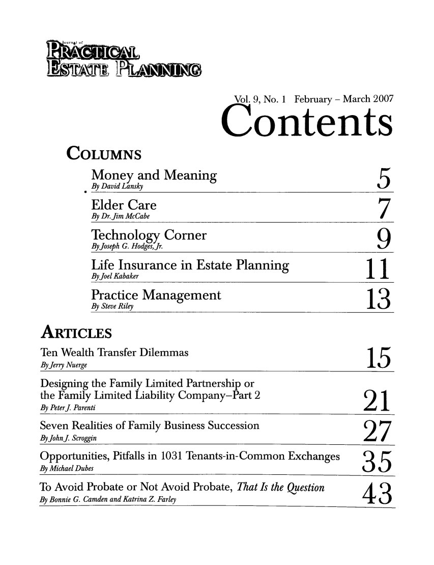 handle is hein.journals/jrlpep9 and id is 1 raw text is: Vol. 9, No. 1 February - March 2007
Contents

COLUMNS

Money and Meaning
By David Lansky

5

Elder Care
By Dr.Jim McCabe
Technology Corner
By Joseph G. Hodg-esJr.
Life Insurance in Estate Planning                     1
By Joel Kabaker
Practice Management
By Steve Riley                                       13

ARTICLES

Ten Wealth Transfer Dilemmas
By Jerry Nuerge

15

Designing the Family Limited Partnership or
the Family Limited Liability Company-Part 2
By Peterj Parenti                                               21
Seven Realities of Family Business Succession
ByJohnj Scroggin                                                27
Opportunities, Pitfalls in 1031 Tenants-in-Common Exchanges     Q
By Michael Dubes                                                .5t.
To Avoid Probate or Not Avoid Probate, That Is the Question
By Bonnie G. Camden and Katrina Z. Farley                       43


