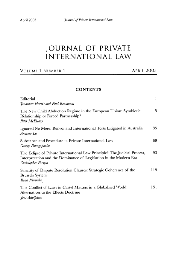 handle is hein.journals/jrlpil1 and id is 1 raw text is: Journal of Private International Law

JOURNAL OF PRIVATE
INTERNATIONAL LAW
VOLUME I NUMBER 1                                       APRIL 2005
CONTENTS
Editorial
Jonathan Harris and Paul Beaumont
The New Child Abduction Regime in the European Union: Symbiotic     5
Relationship or Forced Partnership?
Peter AllcEleazy
Ignored No More: Renvoi and International Torts Litigated in Australia  35
Andrew Lu
Substance and Procedure in Private International Law              69
George Panagopoulos
The Eclipse of Private International Law Principle? TheJudicial Process,  93
Interpretation and the Dominance of Legislation in the M\'odern Era
Christopher Forsyth
Sanctity of Dispute Resolution Clauses: Strategic Coherence of the  115
Brussels System
Ilona Aurrnela
The Conflict of Laws in Cartel Matters in a Globalised World:     151
Alternatives to the Effects Doctrine
Jens Adolphsen

April 2005


