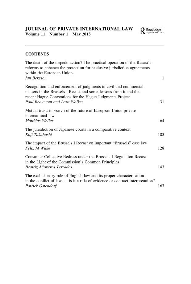 handle is hein.journals/jrlpil11 and id is 1 raw text is: 





JOURNAL OF PRIVATE INTERNATIONAL LAW                          Routledge
Volume  11  Number   1  May  2015                             yorelnlsafoup



CONTENTS

The death of the torpedo action? The practical operation of the Recast's
reforms to enhance the protection for exclusive jurisdiction agreements
within the European Union
Ian Bergson                                                           1

Recognition and enforcement of judgments in civil and commercial
matters in the Brussels I Recast and some lessons from it and the
recent Hague Conventions for the Hague Judgments Project
Paul Beaumont and Lara Walker                                        31

Mutual trust: in search of the future of European Union private
international law
Matthias Weller                                                      64

The jurisdiction of Japanese courts in a comparative context
Koji Takahashi                                                      103

The impact of the Brussels I Recast on important Brussels case law
Felix M Wilke                                                       128

Consumer  Collective Redress under the Brussels I Regulation Recast
in the Light of the Commission's Common Principles
Beatriz Ahoveros Terradas                                           143

The exclusionary rule of English law and its proper characterisation
in the conflict of laws - is it a rule of evidence or contract interpretation?
Patrick Ostendorf                                                   163


