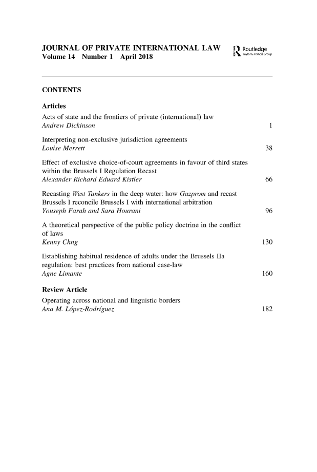 handle is hein.journals/jrlpil14 and id is 1 raw text is: 





JOURNAL OF PRIVATE INTERNATIONAL LAW                            Routledge
Volume  14   Number   1  April 2018                             Taylor&Francis Group



CONTENTS

Articles
Acts of state and the frontiers of private (international) law
Andrew  Dickinson                                                       1

Interpreting non-exclusive jurisdiction agreements
Louise Merrett                                                         38

Effect of exclusive choice-of-court agreements in favour of third states
within the Brussels I Regulation Recast
Alexander Richard Eduard Kistler                                       66

Recasting West Tankers in the deep water: how Gazprom and recast
Brussels I reconcile Brussels I with international arbitration
Youseph Farah  and Sara Hourani                                        96

A theoretical perspective of the public policy doctrine in the conflict
of laws
Kenny  Chng                                                           130

Establishing habitual residence of adults under the Brussels Ila
regulation: best practices from national case-law
Agne Limante                                                          160

Review  Article
Operating across national and linguistic borders
Ana M.  Ldpez-Rodrfguez                                               182


