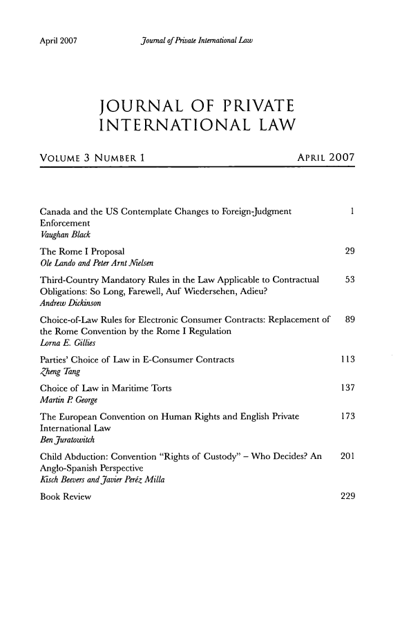 handle is hein.journals/jrlpil3 and id is 1 raw text is: journal of Private International Law

JOURNAL OF PRIVATE
INTERNATIONAL LAW
VOLUME 3 NUMBER 1                                      APRIL 2007
Canada and the US Contemplate Changes to Foreign-Judgment
Enforcement
Vaughan Black
The Rome I Proposal                                               29
Ole Lando and Peter Arnt ]AVelsen
Third-Country Mandatory Rules in the Law Applicable to Contractual  53
Obligations: So Long, Farewell, Auf Wiedersehen, Adieu?
Andrew Dickinson
Choice-of-Law Rules for Electronic Consumer Contracts: Replacement of  89
the Rome Convention by the Rome I Regulation
Lorna E. Gillies
Parties' Choice of Law in E-Consumer Contracts                   113
Zheng Tang
Choice of Law in Maritime Torts                                  137
Martin P George
The European Convention on Human Rights and English Private      173
International Law
Ben Juratowitch
Child Abduction: Convention Rights of Custody - Who Decides? An  201
Anglo-Spanish Perspective
tKsch Beevers and Javier Periz Milla
Book Review                                                     229

April 2007


