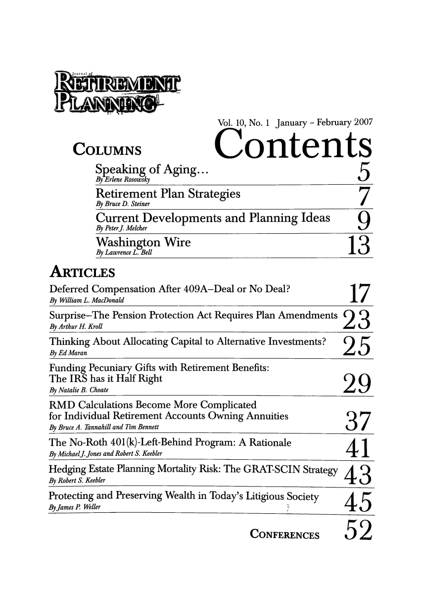 handle is hein.journals/jrlrp10 and id is 1 raw text is: COLUMNS
Speaking of Aging...
By Erlene Rosowskcy
Retirement Plan Strat
By Bruce D. Steiner

Current Developmen
By Peterj Meicher
Washington Wire
By Lawrence L. Bell

Vol. 10, No. 1 January - February 2007
Contents
5
egies                  7
ts and Planning Ideas  9
13

Deferred Compensation After 409A-Deal or No Deal?
By William L. MacDonald
Surprise-The Pension Protection Act Requires Plan Amendments
By Arthur H. Kroll
Thinking About Allocating Capital to Alternative Investments?
By Ed Maran

17
23
25

Funding Pecuniary Gifts with Retirement Benefits:
The IRS has it Half Right
By Natalie B. Choate                                       29
RMD Calculations Become More Complicated
for Individual Retirement Accounts Owning Annuities
By Bruce A. Tannahill and Tim Bennett                       37
The No-Roth 401 (k)-Left-Behind Program: A Rationale
By MichaelJ.Jones and Robert S. Keebler                     41
Hedging Estate Planning Mortality Risk: The GRAT-SCIN Strategy A
By Robert S. Keebler                                       4j3
Protecting and Preserving Wealth in Today's Litigious Society
ByJames P. Weller                                          45
CONFERENCES        52

ARTICLES


