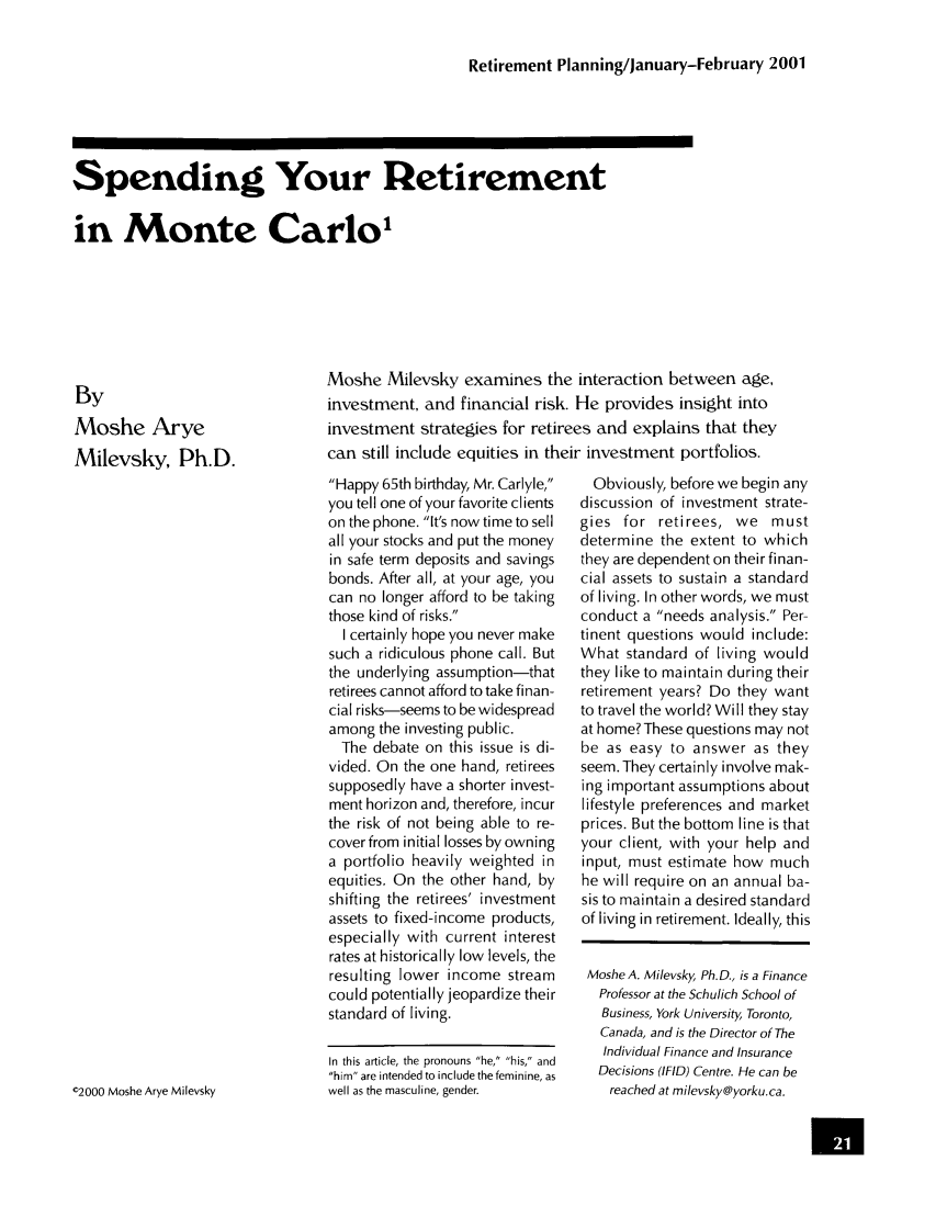 handle is hein.journals/jrlrp4 and id is 21 raw text is: Retirement Planning/January-February 2001

Spending Your Retirement
in Monte Carlo,

By
Moshe Arye
Milevsky, Ph.D.

Moshe Milevsky examines the interaction between age,
investment, and financial risk. He provides insight into
investment strategies for retirees and explains that they
can still include equities in their investment portfolios.

Happy 65th birthday, Mr. Carlyle,
you tell one of your favorite clients
on the phone. It's now time to sell
all your stocks and put the money
in safe term deposits and savings
bonds. After all, at your age, you
can no longer afford to be taking
those kind of risks.
I certainly hope you never make
such a ridiculous phone call. But
the underlying assumption-that
retirees cannot afford to take finan-
cial risks-seems to be widespread
among the investing public.
The debate on this issue is di-
vided. On the one hand, retirees
supposedly have a shorter invest-
ment horizon and, therefore, incur
the risk of not being able to re-
coverfrom initial losses by owning
a portfolio heavily weighted in
equities. On the other hand, by
shifting the retirees' investment
assets to fixed-income products,
especially with current interest
rates at historically low levels, the
resulting lower income stream
could potentially jeopardize their
standard of living.
In this article, the pronouns he, his, and
him are intended to include the feminine, as
well as the masculine, gender.

Obviously, before we begin any
discussion of investment strate-
gies for retirees, we must
determine the extent to which
they are dependent on their finan-
cial assets to sustain a standard
of living. In other words, we must
conduct a needs analysis. Per-
tinent questions would include:
What standard of living would
they like to maintain during their
retirement years? Do they want
to travel the world? Will they stay
at home? These questions may not
be as easy to answer as they
seem. They certainly involve mak-
ing important assumptions about
lifestyle preferences and market
prices. But the bottom line is that
your client, with your help and
input, must estimate how much
he will require on an annual ba-
sis to maintain a desired standard
of living in retirement. Ideally, this
Moshe A. Milevsky, Ph.D., is a Finance
Professor at the Schulich School of
Business, York University Toronto,
Canada, and is the Director of The
Individual Finance and Insurance
Decisions (IFID) Centre. He can be
reached at milevsky@yorku.ca.

02000 Moshe Arye Milevsky

U


