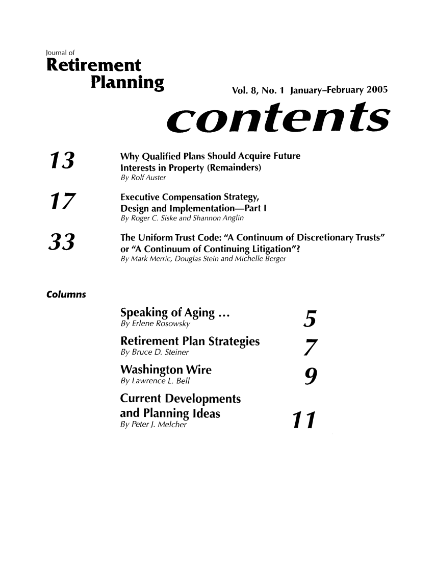 handle is hein.journals/jrlrp8 and id is 1 raw text is: Journal of
Retirement
Planning                      Vol. 8, No. 1 January-February 2005
contents
13             Why Qualified Plans Should Acquire Future
Interests in Property (Remainders)
By Rolf Auster
17             Executive Compensation Strategy,
Design and Implementation-Part I
By Roger C. Siske and Shannon Anglin
The Uniform Trust Code: A Continuum of Discretionary Trusts
3,            or A Continuum of Continuing Litigation?
By Mark Merric, Douglas Stein and Michelle Berger
Columns
Speaking of Aging ...
By Erlene Rosowsky                    5
Retirement Plan Strategies
By Bruce D. Steiner                   7
Washington Wire
9
By Lawrence L. Bell                    9
Current Developments
and Planning Ideas
By PeterJ. Melcher                  11


