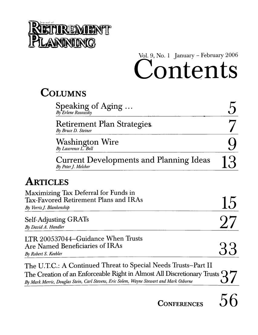 handle is hein.journals/jrlrp9 and id is 1 raw text is: 



Vol. 9, No. 1 January - February 2006

Contents


COLUMNS


Speaking of Aging ...
By Erlene Rosowsky


5


Retirement Plan Strategies-
By Bruce D. Steiner
Washington Wire
By Lawrence L. Bell                                9
Current Developments and Planning Ideas           13
By Peterj. Melcher                                13


ARTICLES


Maximizing Tax Deferral for Funds in
Tax-Favored Retirement Plans and IRAs
By VorrisJ Blankenship


15


Self-Adjusting GRATs
By David A. Handler
LTR 200537044-Guidance When Trusts
Are Named Beneficiaries of IRAs
By Robert S. Keebler
The U.T.C.: A Continued Threat to Special Needs Trusts-Part II
The Creation of an Enforceable Right in Almost All Discretionary Trusts 9  7
By Mark Merric, Douglas Stein, Carl Stevens, Eric Solem, Wayne Stewart and Mark Osborne  3_7I

                                        CONFERENCES       56


