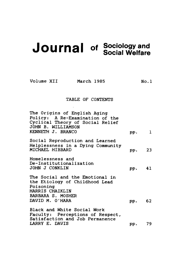handle is hein.journals/jrlsasw12 and id is 1 raw text is: Journal        of Sociology and
Social Welfare

Volume XII

March 1985

TABLE OF CONTENTS
The Origins of English Aging
Policy: A Re-Examination of the
Cyclical Theory of Social Relief
JOHN B. WILLIAMSON
KENNETH J. BRANCO

Social Reproduction and
Helplessness in a Dying
MICHAEL HIBBARD

Learned
Community

Homelessness and
De-Institutionalization
JOHN J CONKLIN                      pp.  41

The Social and the Emotional in
the Etiology of Childhood Lead
Poisoning
HARRIS CHAIKLIN
BARBARA S. MOSHER
DAVID M. O'HARA
Black and White Social Work
Faculty: Perceptions of Respect,
Satisfaction and Job Permanence
LARRY E. DAVIS

pp.  62

pp.   79

No. 1

Pp.

pp.   23


