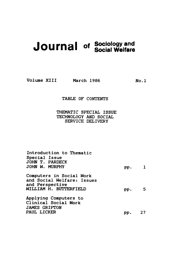 handle is hein.journals/jrlsasw13 and id is 1 raw text is: Journal of Sociology and
Social Welfare

Volume XIII

March 1986

TABLE OF CONTENTS
THEMATIC SPECIAL ISSUE
TECHNOLOGY AND SOCIAL
SERVICE DELIVERY
Introduction to Thematic
Special Issue
JOHN T. PARDECK
JOHN W. MURPHY
Computers in Social Work
and Social Welfare: Issues
and Perspective
WILLIAM H. BUTTERFIELD
Applying Computers to
Clinical Social Work
JAMES GRIPTON
PAUL LICKER

No.1

pp.

pp.   27



