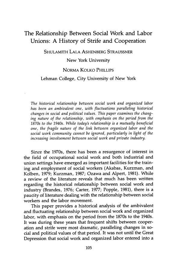handle is hein.journals/jrlsasw15 and id is 105 raw text is: The Relationship Between Social Work and Labor
Unions: A History of Strife and Cooperation
SHULAMITH LALA ASHENBERG STRAUSSNER
New York University
NORMA KOLKO PHILLIPS
Lehman College, City University of New York
The historical relationship between social work and organized labor
has been an ambivalent one, with fluctuations paralleling historical
changes in social and political values. This paper examines the chang-
ing nature of the relationship, with emphasis on the period from the
1870s to the 1940s. While today's relationship is a mutually beneficial
one, the fragile nature of the link between organized labor and the
social work community cannot be ignored, particularly in light of the
increasing involvement between social work and private industry.
Since the 1970s, there has been a resurgence of interest in
the field of occupational social work and both industrial and
union settings have emerged as important facilities for the train-
ing and employment of social workers (Akabas, Kurzman, and
Kolben, 1979; Kurzman, 1987; Ozawa and Alpert, 1981). While
a review of the literature reveals that much has been written
regarding the historical relationship between social work and
industry (Brandes, 1976; Carter, 1977; Popple, 1981), there is a
paucity of literature dealing with the relationship between social
workers and the labor movement.
This paper provides a historical analysis of the ambivalent
and fluctuating relationship between social work and organized
labor, with emphasis on the period from the 1870s to the 1940s.
It was during these years that frequent shifts between cooper-
ation and strife were most dramatic, paralleling changes in so-
cial and political values of that period. It was not until the Great
Depression that social work and organized labor entered into a


