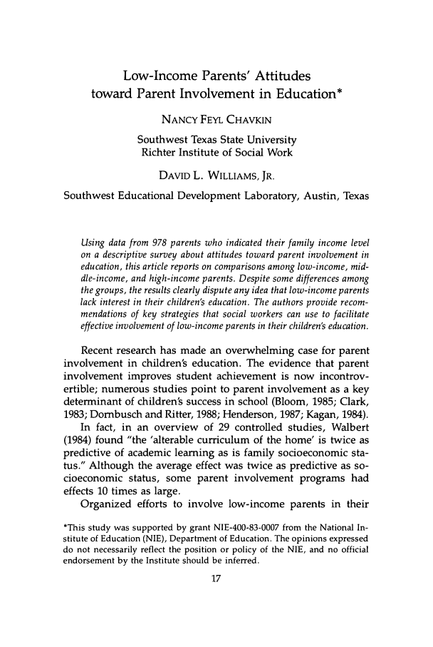 handle is hein.journals/jrlsasw16 and id is 411 raw text is: Low-Income Parents' Attitudes
toward Parent Involvement in Education*
NANCY FEYL CHAVKIN
Southwest Texas State University
Richter Institute of Social Work
DAVID L. WILLIAMS, JR.
Southwest Educational Development Laboratory, Austin, Texas
Using data from 978 parents who indicated their family income level
on a descriptive survey about attitudes toward parent involvement in
education, this article reports on comparisons among low-income, mid-
dle-income, and high-income parents. Despite some differences among
the groups, the results clearly dispute any idea that low-income parents
lack interest in their children's education. The authors provide recom-
mendations of key strategies that social workers can use to facilitate
effective involvement of low-income parents in their children's education.
Recent research has made an overwhelming case for parent
involvement in children's education. The evidence that parent
involvement improves student achievement is now incontrov-
ertible; numerous studies point to parent involvement as a key
determinant of children's success in school (Bloom, 1985; Clark,
1983; Dombusch and Ritter, 1988; Henderson, 1987; Kagan, 1984).
In fact, in an overview of 29 controlled studies, Walbert
(1984) found the 'alterable curriculum of the home' is twice as
predictive of academic learning as is family socioeconomic sta-
tus. Although the average effect was twice as predictive as so-
cioeconomic status, some parent involvement programs had
effects 10 times as large.
Organized efforts to involve low-income parents in their
*This study was supported by grant NIE-400-83-0007 from the National In-
stitute of Education (NIE), Department of Education. The opinions expressed
do not necessarily reflect the position or policy of the NIE, and no official
endorsement by the Institute should be inferred.


