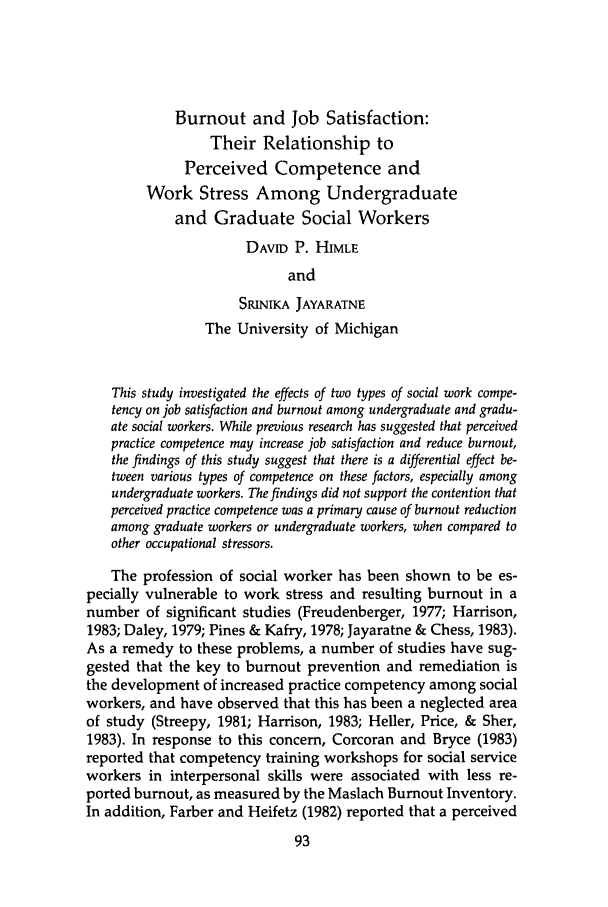 handle is hein.journals/jrlsasw17 and id is 617 raw text is: Burnout and Job Satisfaction:
Their Relationship to
Perceived Competence and
Work Stress Among Undergraduate
and Graduate Social Workers
DAVID P. HIMLE
and
SRINIKA JAYARATNE
The University of Michigan
This study investigated the effects of two types of social work compe-
tency on job satisfaction and burnout among undergraduate and gradu-
ate social workers. While previous research has suggested that perceived
practice competence may increase job satisfaction and reduce burnout,
the findings of this study suggest that there is a differential effect be-
tween various types of competence on these factors, especially among
undergraduate workers. The findings did not support the contention that
perceived practice competence was a primary cause of burnout reduction
among graduate workers or undergraduate workers, when compared to
other occupational stressors.
The profession of social worker has been shown to be es-
pecially vulnerable to work stress and resulting burnout in a
number of significant studies (Freudenberger, 1977; Harrison,
1983; Daley, 1979; Pines & Kafry, 1978; Jayaratne & Chess, 1983).
As a remedy to these problems, a number of studies have sug-
gested that the key to burnout prevention and remediation is
the development of increased practice competency among social
workers, and have observed that this has been a neglected area
of study (Streepy, 1981; Harrison, 1983; Heller, Price, & Sher,
1983). In response to this concern, Corcoran and Bryce (1983)
reported that competency training workshops for social service
workers in interpersonal skills were associated with less re-
ported burnout, as measured by the Maslach Burnout Inventory.
In addition, Farber and Heifetz (1982) reported that a perceived


