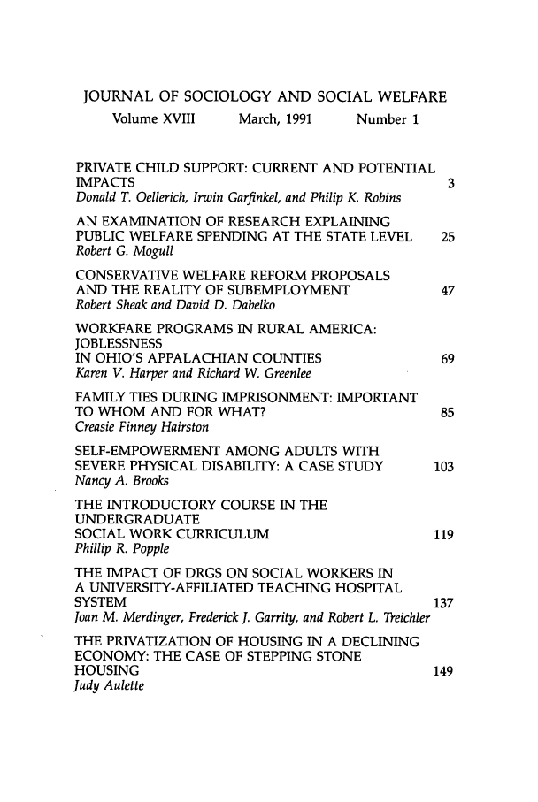 handle is hein.journals/jrlsasw18 and id is 1 raw text is: JOURNAL OF SOCIOLOGY AND SOCIAL WELFARE
Volume XVIII    March, 1991   Number 1
PRIVATE CHILD SUPPORT: CURRENT AND POTENTIAL
IMPACTS                                       3
Donald T. Oellerich, Irwin Garfinkel, and Philip K. Robins
AN EXAMINATION OF RESEARCH EXPLAINING
PUBLIC WELFARE SPENDING AT THE STATE LEVEL   25
Robert G. Mogull
CONSERVATIVE WELFARE REFORM PROPOSALS
AND THE REALITY OF SUBEMPLOYMENT             47
Robert Sheak and David D. Dabelko
WORKFARE PROGRAMS IN RURAL AMERICA:
JOBLESSNESS
IN OHIO'S APPALACHIAN COUNTIES                69
Karen V. Harper and Richard W. Greenlee
FAMILY TIES DURING IMPRISONMENT: IMPORTANT
TO WHOM AND FOR WHAT?                         85
Creasie Finney Hairston
SELF-EMPOWERMENT AMONG ADULTS WITH
SEVERE PHYSICAL DISABILITY: A CASE STUDY     103
Nancy A. Brooks
THE INTRODUCTORY COURSE IN THE
UNDERGRADUATE
SOCIAL WORK CURRICULUM                       119
Phillip R. Popple
THE IMPACT OF DRGS ON SOCIAL WORKERS IN
A UNIVERSITY-AFFILIATED TEACHING HOSPITAL
SYSTEM                                       137
Joan M. Merdinger, Frederick J. Garrity, and Robert L. Treichler
THE PRIVATIZATION OF HOUSING IN A DECLINING
ECONOMY: THE CASE OF STEPPING STONE
HOUSING                                      149
Judy Aulette


