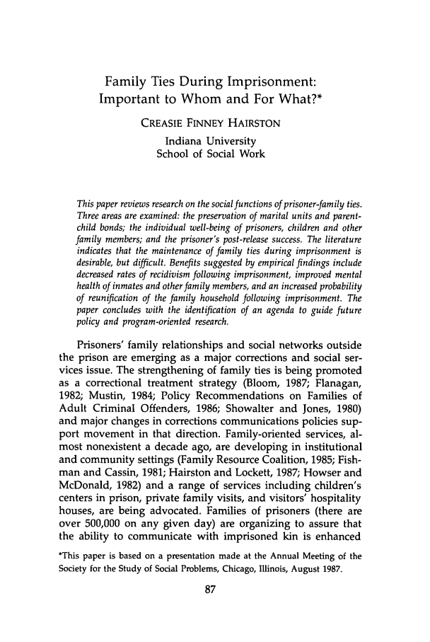 handle is hein.journals/jrlsasw18 and id is 87 raw text is: Family Ties During Imprisonment:
Important to Whom and For What?*
CREASIE FINNEY HAIRSTON
Indiana University
School of Social Work
This paper reviews research on the social functions of prisoner-family ties.
Three areas are examined: the preservation of marital units and parent-
child bonds; the individual well-being of prisoners, children and other
family members; and the prisoner's post-release success. The literature
indicates that the maintenance of family ties during imprisonment is
desirable, but difficult. Benefits suggested by empirical findings include
decreased rates of recidivism following imprisonment, improved mental
health of inmates and other family members, and an increased probability
of reunification of the family household following imprisonment. The
paper concludes with the identification of an agenda to guide future
policy and program-oriented research.
Prisoners' family relationships and social networks outside
the prison are emerging as a major corrections and social ser-
vices issue. The strengthening of family ties is being promoted
as a correctional treatment strategy (Bloom, 1987; Flanagan,
1982; Mustin, 1984; Policy Recommendations on Families of
Adult Criminal Offenders, 1986; Showalter and Jones, 1980)
and major changes in corrections communications policies sup-
port movement in that direction. Family-oriented services, al-
most nonexistent a decade ago, are developing in institutional
and community settings (Family Resource Coalition, 1985; Fish-
man and Cassin, 1981; Hairston and Lockett, 1987; Howser and
McDonald, 1982) and a range of services including children's
centers in prison, private family visits, and visitors' hospitality
houses, are being advocated. Families of prisoners (there are
over 500,000 on any given day) are organizing to assure that
the ability to communicate with imprisoned kin is enhanced
*This paper is based on a presentation made at the Annual Meeting of the
Society for the Study of Social Problems, Chicago, Illinois, August 1987.


