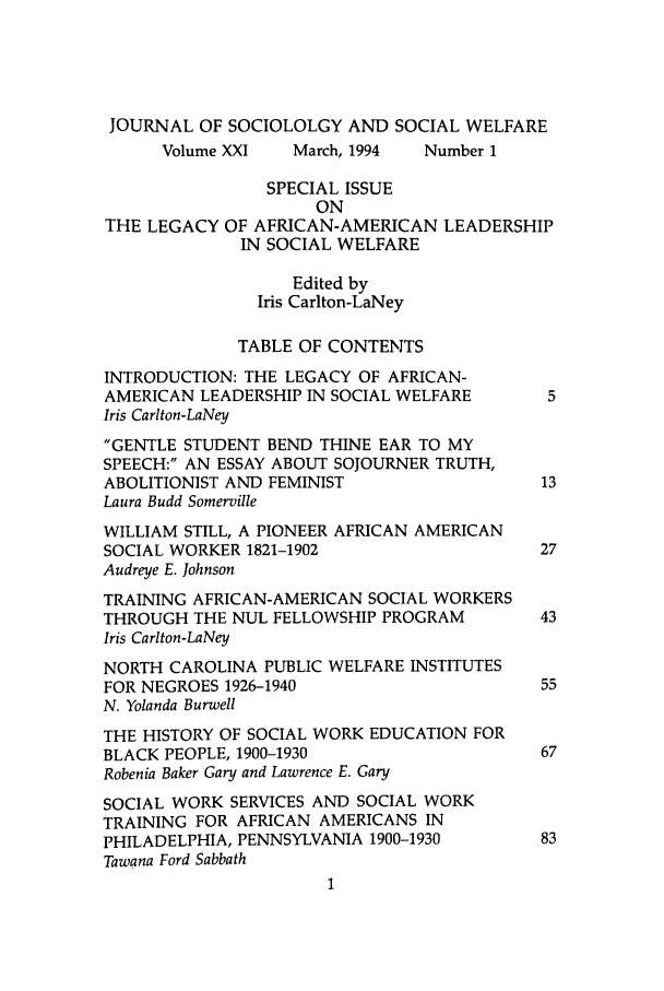 handle is hein.journals/jrlsasw21 and id is 1 raw text is: JOURNAL OF SOCIOLOLGY AND SOCIAL WELFARE
Volume XXI   March, 1994   Number 1
SPECIAL ISSUE
ON
THE LEGACY OF AFRICAN-AMERICAN LEADERSHIP
IN SOCIAL WELFARE
Edited by
Iris Carlton-LaNey
TABLE OF CONTENTS
INTRODUCTION: THE LEGACY OF AFRICAN-
AMERICAN LEADERSHIP IN SOCIAL WELFARE         5
Iris Carlton-LaNey
GENTLE STUDENT BEND THINE EAR TO MY
SPEECH: AN ESSAY ABOUT SOJOURNER TRUTH,
ABOLITIONIST AND FEMINIST                    13
Laura Budd Somerville
WILLIAM STILL, A PIONEER AFRICAN AMERICAN
SOCIAL WORKER 1821-1902                      27
Audreye E. Johnson
TRAINING AFRICAN-AMERICAN SOCIAL WORKERS
THROUGH THE NUL FELLOWSHIP PROGRAM           43
Iris Carlton-LaNey
NORTH CAROLINA PUBLIC WELFARE INSTITUTES
FOR NEGROES 1926-1940                        55
N. Yolanda Burwell
THE HISTORY OF SOCIAL WORK EDUCATION FOR
BLACK PEOPLE, 1900-1930                      67
Robenia Baker Gary and Lawrence E. Gary
SOCIAL WORK SERVICES AND SOCIAL WORK
TRAINING FOR AFRICAN AMERICANS IN
PHILADELPHIA, PENNSYLVANIA 1900-1930         83
Tawana Ford Sabbath


