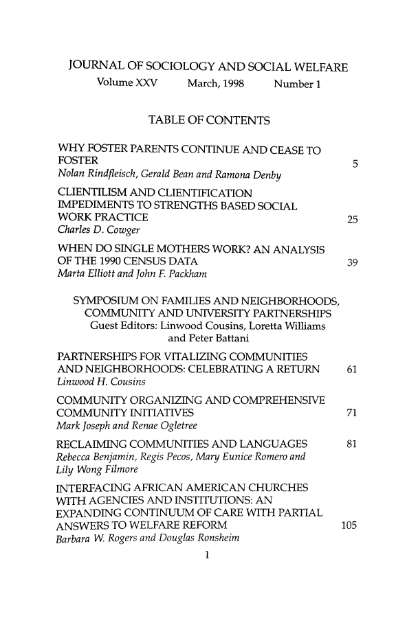 handle is hein.journals/jrlsasw25 and id is 1 raw text is: JOURNAL OF SOCIOLOGY AND SOCIAL WELFARE
Volume XXV    March, 1998   Number 1
TABLE OF CONTENTS
WHY FOSTER PARENTS CONTINUE AND CEASE TO
FOSTER                                        5
Nolan Rindfleisch, Gerald Bean and Ramona Denby
CLIENTILISM AND CLIENTIFICATION
IMPEDIMENTS TO STRENGTHS BASED SOCIAL
WORK PRACTICE                                 25
Charles D. Cowger
WHEN DO SINGLE MOTHERS WORK? AN ANALYSIS
OF THE 1990 CENSUS DATA                      39
Marta Elliott and John F. Packham
SYMPOSIUM ON FAMILIES AND NEIGHBORHOODS,
COMMUNITY AND UNIVERSITY PARTNERSHIPS
Guest Editors: Linwood Cousins, Loretta Williams
and Peter Battani
PARTNERSHIPS FOR VITALIZING COMMUNITIES
AND NEIGHBORHOODS: CELEBRATING A RETURN       61
Linwood H. Cousins
COMMUNITY ORGANIZING AND COMPREHENSIVE
COMMUNITY INITIATIVES                         71
Mark Joseph and Renae Ogletree
RECLAIMING COMMUNITIES AND LANGUAGES          81
Rebecca Benjamin, Regis Pecos, Mary Eunice Romero and
Lily Wong Filmore
INTERFACING AFRICAN AMERICAN CHURCHES
WITH AGENCIES AND INSTITUTIONS: AN
EXPANDING CONTINUUM OF CARE WITH PARTIAL
ANSWERS TO WELFARE REFORM                    105
Barbara W Rogers and Douglas Ronsheim


