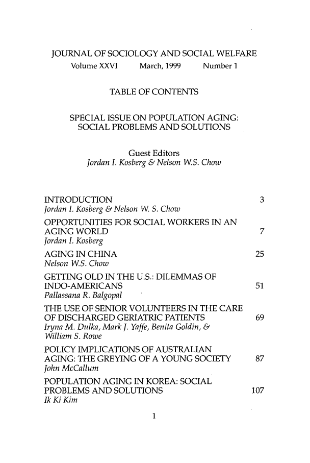 handle is hein.journals/jrlsasw26 and id is 1 raw text is: JOURNAL OF SOCIOLOGY AND SOCIAL WELFARE
Volume XXVI   March, 1999  Number 1
TABLE OF CONTENTS
SPECIAL ISSUE ON POPULATION AGING:
SOCIAL PROBLEMS AND SOLUTIONS
Guest Editors
Jordan I. Kosberg & Nelson WS. Chow
INTRODUCTION                               3
Jordan I. Kosberg & Nelson W. S. Chow
OPPORTUNITIES FOR SOCIAL WORKERS IN AN
AGING WORLD                                7
Jordan I. Kosberg
AGING IN CHINA                            25
Nelson WS. Chow
GETTING OLD IN THE U.S.: DILEMMAS OF
INDO-AMERICANS                            51
Pallassana R. Balgopal
THE USE OF SENIOR VOLUNTEERS IN THE CARE
OF DISCHARGED GERIATRIC PATIENTS          69
Iryna M. Dulka, Mark J. Yaffe, Benita Goldin, &
William S. Rowe
POLICY IMPLICATIONS OF AUSTRALIAN
AGING: THE GREYING OF A YOUNG SOCIETY     87
John McCallum
POPULATION AGING IN KOREA: SOCIAL
PROBLEMS AND SOLUTIONS                   107
Ik Ki Kim


