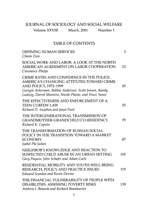 handle is hein.journals/jrlsasw28 and id is 1 raw text is: JOURNAL OF SOCIOLOGY AND SOCIAL WELFARE
Volume XXVIII   March, 2001  Number I
TABLE OF CONTENTS
DEFINING HUMAN SERVICES                       3
Chaim Zins
SOCIAL WORK AND LABOR: A LOOK AT THE NORTH
AMERICAN AGREEMENT ON LABOR COOPERATION      23
Constance Phelps
CRIME RATES AND CONFIDENCE IN THE POLICE:
AMERICA'S CHANGING ATTITUTES TOWARD CRIME
AND POLICY, 1972-1999                        43
Georgia Ackerman, Bobbie Anderson, Scott Jensen, Randy
Ludwig, Darrel Montero, Nicole Plante, and Vince Yanez
THE EFFECTIVENESS AND ENFORCEMENT OF A
TEEN CURFEW LAW                              55
Richard D. Sutphen and Janet Ford
THE INTERGENERATIONAL TRANSMISSION OF
GRANDMOTHER-GRANDCHILD CO-RESIDENCY          79
Richard K. Caputo
THE TRANSFORMATION OF RUSSIAN SOCIAL
POLICY IN THE TRANSITION TOWARD A MARKET
ECONOMY                                      87
Isabel Pla Julian
NEIGHBOR'S KNOWLEDGE AND REACTION TO
SUSPECTED CHILD ABUSE IN AN URBAN SETTING    105
Gary Paquin, John Schafer and Adam Carle
RESIDENTIAL MOBILITY AND YOUTH WELL-BEING:
RESEARCH, POLICY AND PRACTICE ISSUES        119
Edward Scanlon and Kevin Devine
THE FINANCIAL VULNERABILITY OF PEOPLE WITH
DISABILITIES: ASSESSING POVERTY RISKS        139
Andrew I. Batavia and Richard Beaulaurier


