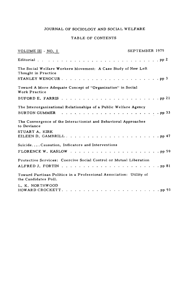 handle is hein.journals/jrlsasw3 and id is 1 raw text is: JOURNAL OF SOCIOLOGY AND SOCIAL WELFARE
TABLE OF CONTENTS
VOLUME III - NO. I                                  SEPTEMBER 1975
Editorial ............  ............................ pp 2
The Social Welfare Workers Movement: A Case Study of New Left
Thought in Practice
STANLEY WENOCUR ..........       ....................... pp 3
Toward A More Adequate Concept of Organization in Social
Work Practice
BUFORD E. FARRIS .........      ....................... pp 21
The Interorganizational Relationships of a Public Welfare Agency
BURTON GUMMER .........        ....................... pp 33
The Convergence of the Interactionist and Behavioral Approaches
to Deviance
STUART A. KIRK
EILEEN D. GAMBRILL ..........       ...................... pp 47
Suicide .... Causation, Indicators and Interventions
FLORENCE W. KASLOW .........        ..................... pp 59
Protective Services: Coercive Social Control or Mutual Liberation
ALFRED J. FORTIN .........      ....................... pp 81
Toward Partisan Politics in a Professional Association: Utility of
the Candidates Poll.
L. K. NORTHWOOD
HOWARD CROCKETT ..........        ....................... pp 93


