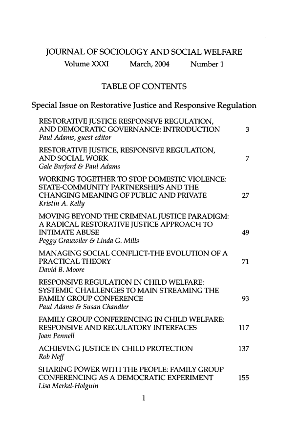 handle is hein.journals/jrlsasw31 and id is 1 raw text is: JOURNAL OF SOCIOLOGY AND SOCIAL WELFARE
Volume XXXI    March, 2004  Number 1
TABLE OF CONTENTS
Special Issue on Restorative Justice and Responsive Regulation
RESTORATIVE JUSTICE RESPONSIVE REGULATION,
AND DEMOCRATIC GOVERNANCE: INTRODUCTION        3
Paul Adams, guest editor
RESTORATIVE JUSTICE, RESPONSIVE REGULATION,
AND SOCIAL WORK                                7
Gale Burford & Paul Adams
WORKING TOGETHER TO STOP DOMESTIC VIOLENCE:
STATE-COMMUNITY PARTNERSHIPS AND THE
CHANGING MEANING OF PUBLIC AND PRIVATE        27
Kristin A. Kelly
MOVING BEYOND THE CRIMINAL JUSTICE PARADIGM:
A RADICAL RESTORATIVE JUSTICE APPROACH TO
INTIMATE ABUSE                                49
Peggy Grauwiler & Linda G. Mills
MANAGING SOCIAL CONFLICT-THE EVOLUTION OF A
PRACTICAL THEORY                              71
David B. Moore
RESPONSIVE REGULATION IN CHILD WELFARE:
SYSTEMIC CHALLENGES TO MAIN STREAMING THE
FAMILY GROUP CONFERENCE                       93
Paul Adams & Susan Chandler
FAMILY GROUP CONFERENCING IN CHILD WELFARE:
RESPONSIVE AND REGULATORY INTERFACES         117
Joan Pennell
ACHIEVING JUSTICE IN CHILD PROTECTION        137
Rob Neff
SHARING POWER WITH THE PEOPLE: FAMILY GROUP
CONFERENCING AS A DEMOCRATIC EXPERIMENT      155
Lisa Merkel-Holguin


