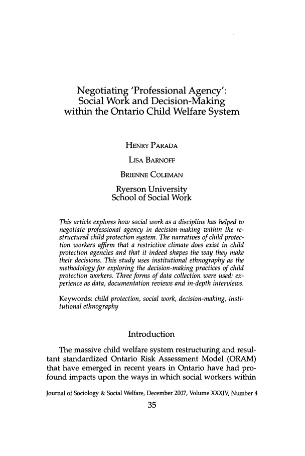 handle is hein.journals/jrlsasw34 and id is 671 raw text is: Negotiating 'Professional Agency':
Social Work and Decision-Making
within the Ontario Child Welfare System
HENRY PARADA
LISA BARNOFF
BRIENNE COLEMAN
Ryerson University
School of Social Work
This article explores how social work as a discipline has helped to
negotiate professional agency in decision-making within the re-
structured child protection system. The narratives of child protec-
tion workers affirm that a restrictive climate does exist in child
protection agencies and that it indeed shapes the way they make
their decisions. This study uses institutional ethnography as the
methodology for exploring the decision-making practices of child
protection workers. Three forms of data collection were used: ex-
perience as data, documentation reviews and in-depth interviews.
Keywords: child protection, social work, decision-making, insti-
tutional ethnography
Introduction
The massive child welfare system restructuring and resul-
tant standardized Ontario Risk Assessment Model (ORAM)
that have emerged in recent years in Ontario have had pro-
found impacts upon the ways in which social workers within
Journal of Sociology & Social Welfare, December 2007, Volume XXXIV, Number 4
35


