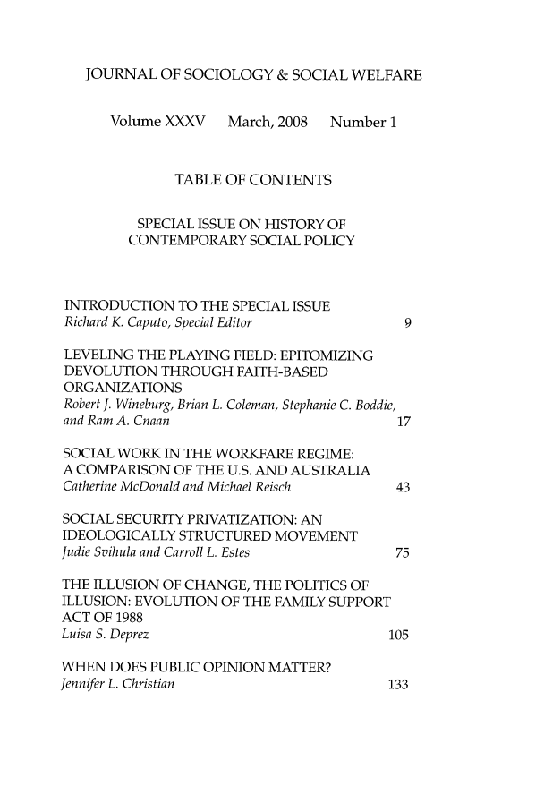 handle is hein.journals/jrlsasw35 and id is 1 raw text is: JOURNAL OF SOCIOLOGY & SOCIAL WELFARE
Volume XXXV    March, 2008  Number 1
TABLE OF CONTENTS
SPECIAL ISSUE ON HISTORY OF
CONTEMPORARY SOCIAL POLICY
INTRODUCTION TO THE SPECIAL ISSUE
Richard K. Caputo, Special Editor         9
LEVELING THE PLAYING FIELD: EPITOMIZING
DEVOLUTION THROUGH FAITH-BASED
ORGANIZATIONS
Robert J. Wineburg, Brian L. Coleman, Stephanie C. Boddie,
and Ram A. Cnaan                          17
SOCIAL WORK IN THE WORKFARE REGIME:
A COMPARISON OF THE U.S. AND AUSTRALIA
Catherine McDonald and Michael Reisch    43
SOCIAL SECURITY PRIVATIZATION: AN
IDEOLOGICALLY STRUCTURED MOVEMENT
Judie Svihula and Carroll L. Estes       75
THE ILLUSION OF CHANGE, THE POLITICS OF
ILLUSION: EVOLUTION OF THE FAMILY SUPPORT
ACT OF 1988
Luisa S. Deprez                         105
WHEN DOES PUBLIC OPINION MATTER?
Jennifer L. Christian                    133


