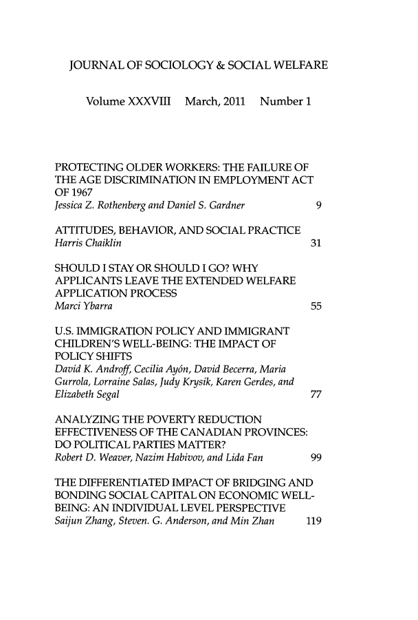 handle is hein.journals/jrlsasw38 and id is 1 raw text is: JOURNAL OF SOCIOLOGY & SOCIAL WELFARE
Volume XXXVIII March, 2011 Number 1
PROTECTING OLDER WORKERS: THE FAILURE OF
THE AGE DISCRIMINATION IN EMPLOYMENT ACT
OF 1967
Jessica Z. Rothenberg and Daniel S. Gardner  9
ATTITUDES, BEHAVIOR, AND SOCIAL PRACTICE
Harris Chaiklin                          31
SHOULD I STAY OR SHOULD I GO? WHY
APPLICANTS LEAVE THE EXTENDED WELFARE
APPLICATION PROCESS
Marci Ybarra                             55
U.S. IMMIGRATION POLICY AND IMMIGRANT
CHILDREN'S WELL-BEING: THE IMPACT OF
POLICY SHIFTS
David K. Androff, Cecilia Ay6n, David Becerra, Maria
Gurrola, Lorraine Salas, Judy Krysik, Karen Gerdes, and
Elizabeth Segal                          77
ANALYZING THE POVERTY REDUCTION
EFFECTIVENESS OF THE CANADIAN PROVINCES:
DO POLITICAL PARTIES MATTER?
Robert D. Weaver, Nazim Habivov, and Lida Fan  99
THE DIFFERENTIATED IMPACT OF BRIDGING AND
BONDING SOCIAL CAPITAL ON ECONOMIC WELL-
BEING: AN INDIVIDUAL LEVEL PERSPECTIVE
Saijun Zhang, Steven. G. Anderson, and Min Zhan  119



