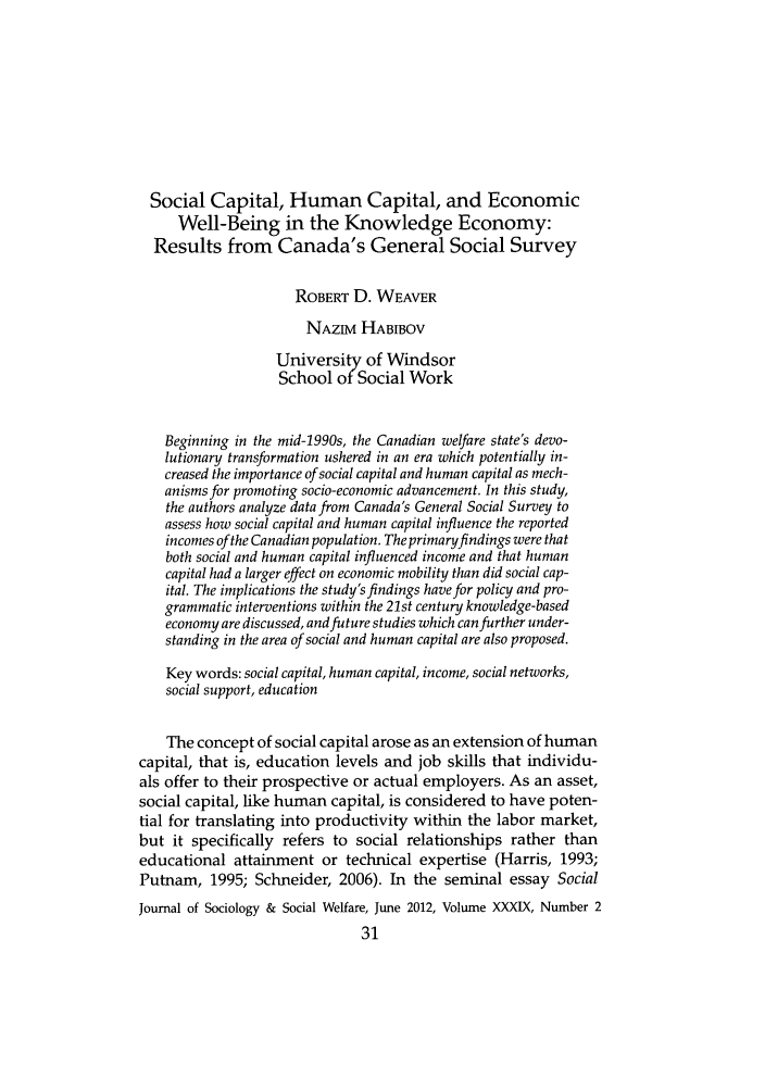 handle is hein.journals/jrlsasw39 and id is 233 raw text is: Social Capital, Human Capital, and Economic
Well-Being in the Knowledge Economy:
Results from Canada's General Social Survey
ROBERT D. WEAVER
NAzivi HABIBOV
University of Windsor
School of Social Work
Beginning in the mid-1990s, the Canadian welfare state's devo-
lutionary transformation ushered in an era which potentially in-
creased the importance of social capital and human capital as mech-
anisms for promoting socio-economic advancement. In this study,
the authors analyze data from Canada's General Social Survey to
assess how social capital and human capital influence the reported
incomes of the Canadian population. The primaryfindings were that
both social and human capital influenced income and that human
capital had a larger effect on economic mobility than did social cap-
ital. The implications the study's findings have for policy and pro-
grammatic interventions within the 21st century knowledge-based
economy are discussed, and future studies which can further under-
standing in the area of social and human capital are also proposed.
Key words: social capital, human capital, income, social networks,
social support, education
The concept of social capital arose as an extension of human
capital, that is, education levels and job skills that individu-
als offer to their prospective or actual employers. As an asset,
social capital, like human capital, is considered to have poten-
tial for translating into productivity within the labor market,
but it specifically refers to social relationships rather than
educational attainment or technical expertise (Harris, 1993;
Putnam, 1995; Schneider, 2006). In the seminal essay Social
Journal of Sociology & Social Welfare, June 2012, Volume XXXIX, Number 2


