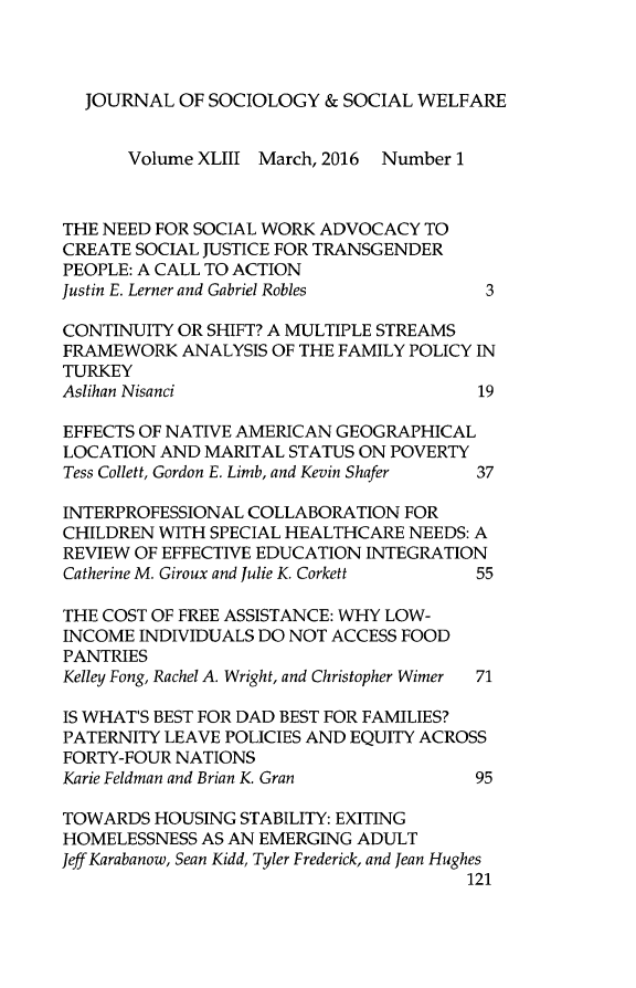 handle is hein.journals/jrlsasw43 and id is 1 raw text is: 



  JOURNAL  OF SOCIOLOGY   & SOCIAL WELFARE


      Volume XLIII March, 2016 Number 1



THE NEED FOR SOCIAL WORK ADVOCACY  TO
CREATE SOCIAL JUSTICE FOR TRANSGENDER
PEOPLE: A CALL TO ACTION
Justin E. Lerner and Gabriel Robles      3

CONTINUITY OR SHIFT? A MULTIPLE STREAMS
FRAMEWORK   ANALYSIS OF THE FAMILY POLICY IN
TURKEY
Aslihan Nisanci                         19

EFFECTS OF NATIVE AMERICAN GEOGRAPHICAL
LOCATION  AND MARITAL STATUS ON POVERTY
Tess Collett, Gordon E. Limb, and Kevin Shafer  37

INTERPROFESSIONAL COLLABORATION  FOR
CHILDREN WITH SPECIAL HEALTHCARE  NEEDS: A
REVIEW OF EFFECTIVE EDUCATION INTEGRATION
Catherine M. Giroux and Julie K. Corkett 55

THE COST OF FREE ASSISTANCE: WHY LOW-
INCOME  INDIVIDUALS DO NOT ACCESS FOOD
PANTRIES
Kelley Fong, Rachel A. Wright, and Christopher Wimer  71

IS WHAT'S BEST FOR DAD BEST FOR FAMILIES?
PATERNITY LEAVE POLICIES AND EQUITY ACROSS
FORTY-FOUR NATIONS
Karie Feldman and Brian K. Gran         95

TOWARDS  HOUSING STABILITY: EXITING
HOMELESSNESS  AS AN EMERGING ADULT
Jeff Karabanow, Sean Kidd, Tyler Frederick, and Jean Hughes
                                       121


