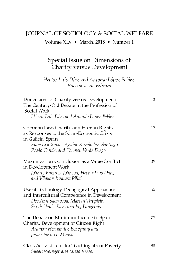 handle is hein.journals/jrlsasw45 and id is 1 raw text is: 




JOURNAL OF SOCIOLOGY & SOCIAL WELFARE
         Volume XLV ° March, 2018 ° Number 1


         Special Issue on Dimensions of
            Charity versus Development

        Hector Luis Diaz and Antonio L6pez Peldez,
                  Special Issue Editors

Dimensions of Charity versus Development:            3
The Century-Old Debate in the Profession of
Social Work
   Hector Luis Diaz and Antonio L6pez Pelaez

Common Law, Charity and Human Rights                17
as Responses to the Socio-Economic Crisis
in Galicia, Spain
   Francisco Xabier Aguiar Fernandez, Santiago
   Prado Conde, and Carmen Verde Diego

Maximization vs. Inclusion as a Value Conflict      39
in Development Work
   Johnny Ramirez-Johnson, Hector Luis Diaz,
   and Vijayan Kumara Pillai

Use of Technology, Pedagogical Approaches           55
and Intercultural Competence in Development
   Dee Ann Sherwood, Marian Tripplett,
   Sarah Hoyle-Katz, and Joy Langereis

The Debate on Minimum Income in Spain:              77
Charity, Development or Citizen Right
   Arantxa Hernandez-Echegaray and
   Javier Pacheco-Mangas

Class Activist Lens for Teaching about Poverty      95
   Susan Weinger and Linda Reeser



