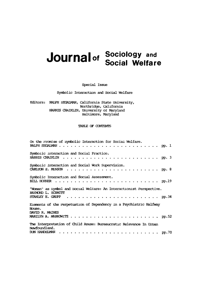 handle is hein.journals/jrlsasw6 and id is 1 raw text is: Journalof Sociology and
Social Welfare
Special Issue
Synbolic Interaction and Social Welfare
Editors: RALPH SEGAIAN, California State University,
Northridge, California
HARRIS CHAIKLIN, University or Maryland
Baltimore, Maryland
TABLE OF CONTENS
On the Promi se of bsybolic Interaction for Social Welfare.
RALPH SEQUIkMAN .........   ....  .......................... pp. 1
Symbolic interaction and Social Practice.
HARRIS CHAfKLIN.. ..........      ......................... .     pp. 3
Symbolic interaction and Social Work Supervision.
CARLTON E. MJNSON ..........     ........................ .     pp. 8
Symbolic Interaction and Social Assessment.
BILL HORNER. ........   ...    ........................... ...pp.19
Wman as symbol and social Weltare: An Interactionist Perspective.
RAYMOND L. SCHMITT
STANLEY E. GRJPP ..........     ........................ ...pp.34
Elements of the Perpetuation of Dependency in a Psychiatric Halfway
House.
DAVID R. MAINES
MARILYN A. MARKOWITZ. ........      ....................... ....pp.52
The Interpretation of Child Anise: Bureaucratic Relevance In Urnan
Newfoundland.
DON HADE114AN ........   ..   .......................... ...pp.70


