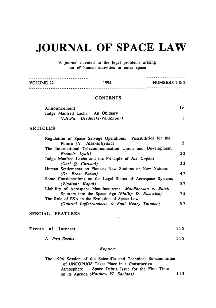 handle is hein.journals/jrlsl22 and id is 1 raw text is: JOURNAL OF SPACE LAW
A journal devoted to the legal problems arising
out of human activities in outer space
VOLUME 22                          1994                   NUMBERS 1 & 2
CONTENTS
Announcement                                                    iv
Judge Manfred Lachs: An Obituary
(I.H.Ph. Diederiks-Verschoor)                            1
ARTICLES
Regulation of Space Salvage Operations: Possibilities for the
Future (N. Jasentuliyana)                                5
The International Telecommunication Union and Development
Francis Lyall)                                          23
Judge Manfred Lachs and the Principle of Jus Cogens
(Carl Q. Christol)                                      33
Human Settlements on Planets; New Stations or New Nations
(Dr. Ernst Fasan)                                       47
Some Considerations on the Legal Status of Aerospace Systems
(Vladimir Kopal)                                        57
Liability of Aerospace Manufacturers: MacPherson v. Buick
Sputters into the Space Age (Phillip D. Bostwick)       75
The Role of ESA in the Evolution of Space Law
(Gabriel Lafferranderie & Paul Henry Tuinder)           97
SPECIAL FEATURES
Events   of   Interest                                               115
A. Past Events                                                115
Reports
The 1994 Session of the Scientific and Technical Subcommittee
of UNCOPUOS Takes Place in a Constructive
Atmosphere - Space Debris Issue for the First Time
on its Agenda (Matthew W. Sanidas)                     1 15


