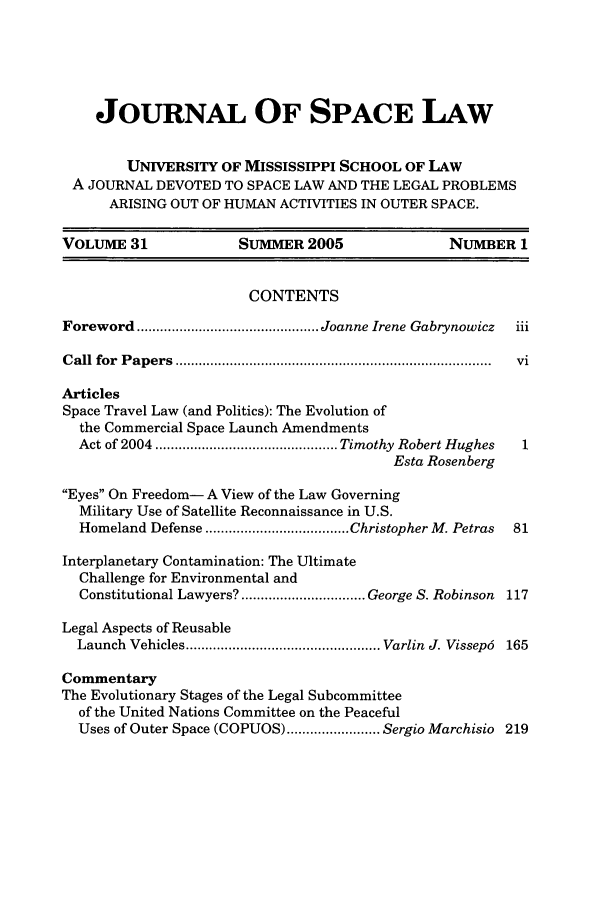handle is hein.journals/jrlsl31 and id is 1 raw text is: JOURNAL OF SPACE LAW
UNIVERSITY OF MISSISSIPPI SCHOOL OF LAW
A JOURNAL DEVOTED TO SPACE LAW AND THE LEGAL PROBLEMS
ARISING OUT OF HUMAN ACTIVITIES IN OUTER SPACE.
VOLUME 31                SUMMER 2005                   NUMBER 1
CONTENTS
Foreword ............................................... Joanne Irene Gabrynowicz  iii
C all  for  P ap ers  .................................................................................  vi
Articles
Space Travel Law (and Politics): The Evolution of
the Commercial Space Launch Amendments
Act of 2004 ............................................... Timothy  Robert Hughes  1
Esta Rosenberg
Eyes On Freedom- A View of the Law Governing
Military Use of Satellite Reconnaissance in U.S.
Homeland Defense ..................................... Christopher M. Petras  81
Interplanetary Contamination: The Ultimate
Challenge for Environmental and
Constitutional Lawyers? ................................ George S. Robinson 117
Legal Aspects of Reusable
Launch  Vehicles .................................................. Varlin  J. Vissep6  165
Commentary
The Evolutionary Stages of the Legal Subcommittee
of the United Nations Committee on the Peaceful
Uses of Outer Space (COPUOS) ........................ Sergio Marchisio 219


