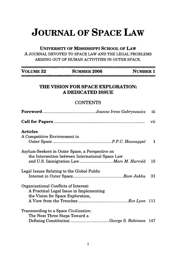 handle is hein.journals/jrlsl32 and id is 1 raw text is: JOURNAL OF SPACE LAW
UNIVERSITY OF MISSISSIPPI SCHOOL OF LAW
A JOURNAL DEVOTED TO SPACE LAW AND THE LEGAL PROBLEMS
ARISING OUT OF HUMAN ACTIVITIES IN OUTER SPACE.
VOLUME 32                SUMMER 2006                  NUMBER 1
THE VISION FOR SPACE EXPLORATION:
A DEDICATED ISSUE
CONTENTS
Foreword ............................................... Joanne Irene Gabrynowicz  iii
C all  for  P ap ers  .................................................................................  vii
Articles
A Competitive Environment in
Outer Space ..................................................... P.P.C. H aanappel  1
Asylum-Seekers in Outer Space, a Perspective on
the Intersection between International Space Law
and U.S. Immigration Law .............................. Marc M. Harrold  15
Legal Issues Relating to the Global Public
Interest in  Outer Space ............................................. Ram  Jakhu  31
Organizational Conflicts of Interest:
A Practical Legal Issue in Implementing
the Vision for Space Exploration,
A  View  from  the Trenches ............................................ Eve Lyon  111
Transcending to a Space Civilization:
The Next Three Steps Toward a
Defining Constitution .................................. George S. Robinson 147


