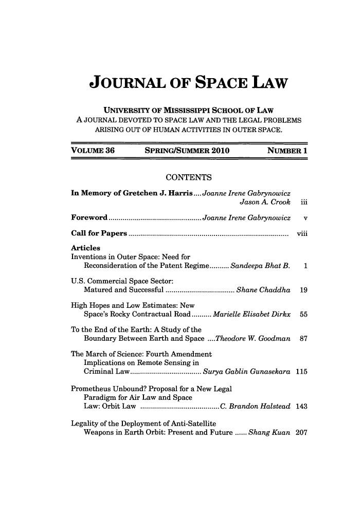 handle is hein.journals/jrlsl36 and id is 1 raw text is: JOURNAL OF SPACE LAW
UNIVERSITY OF MISSISSIPPI SCHOOL OF LAW
A JOURNAL DEVOTED TO SPACE LAW AND THE LEGAL PROBLEMS
ARISING OUT OF HUMAN ACTIVITIES IN OUTER SPACE.
VOLUME 36          SPRINGISUMMER 2010              NUMBER 1
CONTENTS
In Memory of Gretchen J. Harris.... Joanne Irene Gabrynowicz
Jason A. Crook iii
Foreword      .....................Joanne Irene Gabrynowicz  v
Call for Papers                      ...................................... viii
Articles
Inventions in Outer Space: Need for
Reconsideration of the Patent Regime.......... Sandeepa Bhat B.  1
U.S. Commercial Space Sector:
Matured and Successful  ..................Shane Chaddha  19
High Hopes and Low Estimates: New
Space's Rocky Contractual Road.......... Marielle Elisabet Dirkx  55
To the End of the Earth: A Study of the
Boundary Between Earth and Space ....Theodore W. Goodman  87
The March of Science: Fourth Amendment
Implications on Remote Sensing in
Criminal Law................ Surya Gablin Gunasekara 115
Prometheus Unbound? Proposal for a New Legal
Paradigm for Air Law and Space
Law: Orbit Law ............   ...........C. Brandon Halstead 143
Legality of the Deployment of Anti-Satellite
Weapons in Earth Orbit: Present and Future ...... Shang Kuan 207


