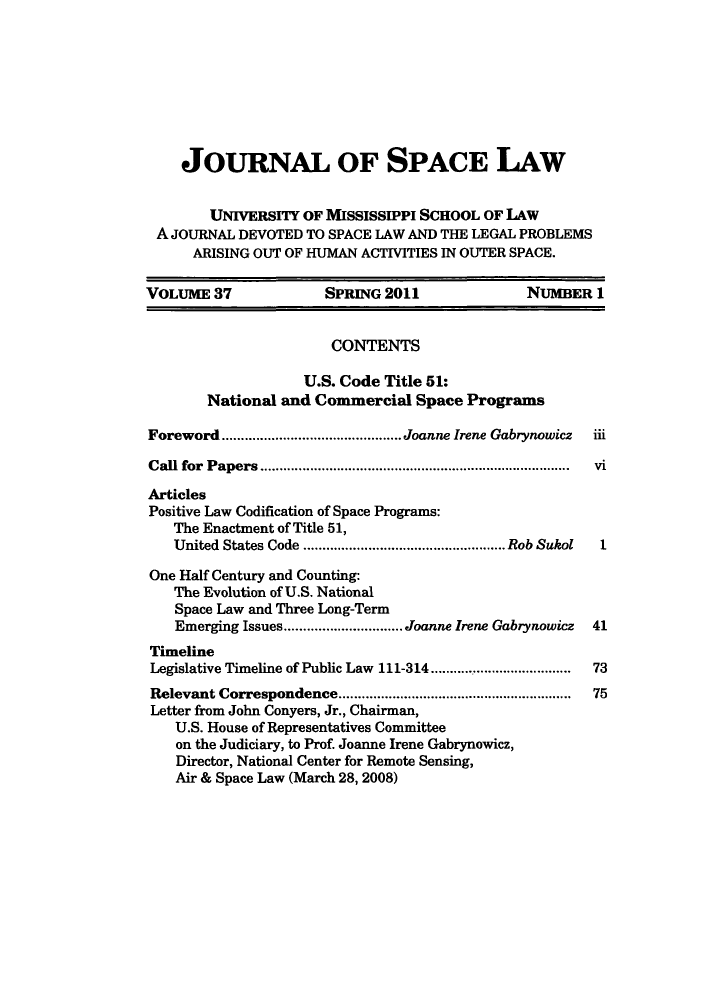 handle is hein.journals/jrlsl37 and id is 1 raw text is: JOURNAL OF SPACE LAW
UNIVERSITY OF MISSISSIPPI SCHOOL OF LAW
A JOURNAL DEVOTED TO SPACE LAW AND THE LEGAL PROBLEMS
ARISING OUT OF HUMAN ACTIVITIES IN OUTER SPACE.
VOLUME 37             SPRING 2011              NUMBER 1
CONTENTS
U.S. Code Title 51:
National and Commercial Space Programs
Foreword     .....................Joanne Irene Gabrynowicz  iii
Call for Papers                   ...................................... vi
Articles
Positive Law Codification of Space Programs:
The Enactment of Title 51,
United States Code .............  ........ Rob Sukol  1
One Half Century and Counting:
The Evolution of U.S. National
Space Law and Three Long-Term
Emerging Issues............. Joanne Irene Gabrynowicz  41
Timeline
Legislative Timeline of Public Law 111-314.......... ......... 73
Relevant Correspondence.............................. 75
Letter from John Conyers, Jr., Chairman,
U.S. House of Representatives Committee
on the Judiciary, to Prof. Joanne Irene Gabrynowicz,
Director, National Center for Remote Sensing,
Air & Space Law (March 28, 2008)


