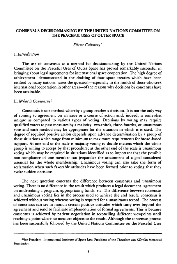 handle is hein.journals/jrlsl7 and id is 7 raw text is: CONSENSUS DECISIONMAKING BY THE UNITED NATIONS COMMITTEE ON
THE PEACEFUL USES OF OUTER SPACE
Eilene Galloway
I. Introduction
The use of consensus as a method for decisionmaking by the United Nations
Committee on the Peaceful Uses of Outer Space has proved remarkably successful in
bringing about legal agreements for international space cooperation. The high degree of
achievement, demonstrated in the drafting of four space treaties which have been
ratified by many nations, raises the question-especially in the minds of those who seek
international cooperation in other areas-of the reasons why decisions by concensus have
been attainable.
II. What is Consensus?
Consensus is one method whereby a group reaches a decision. It is not the only way
of coming to agreement on an issue or a course of action and, indeed, is somewhat
unique as compared to various types of voting. Decisions by voting may require
qualified voters to pass measures by a majority, two-thirds, three-fourths, or unanimous
vote and each method may be appropriate for the situation in which it is used. The
degree of required positive action depends upon advance determination by a group of
those situations which range from minimum to maximum requirements for broad-based
support. At one end of the scale is majority voting to decide matters which the whole
group is willing to accept by that procedure; at the other end of the scale is unanimous
voting which may be required in situations identified as so important that the possible
non-compliance of one member can jeopardize the attainment of a goal considered
essential for the whole membership. Unanimous voting can also take the form of
acclamation when such favorable attitudes have been formed prior to voting that they
evoke sudden decisions.
The next question concerns the difference between consensus and unanimous
voting. There is no difference in the result which produces a legal document, agreement
on undertaking a program, appropriating funds, etc. The difference between consensus
and unanimous voting lies in the process used to achieve the end result; consensus is
achieved without voting whereas voting is required for a unanimous record. The process
of consensus can set in motion certain positive attitudes which carry over beyond the
agreement and tend to facilitate implementation of formal agreements. This is because
consensus is achieved by patient negotiation in reconciling different viewpoints until
reaching a point where no member objects to the result. Although the consensus process
has been successfully followed by the United Nations Committee on the Peaceful Uses
Vice-President, International Institute of Space Law; President of the Theodore von Krrn MMori21
Foundation.


