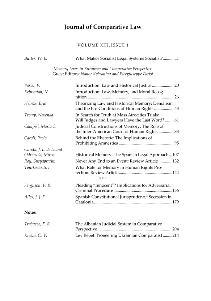 handle is hein.journals/jrnatila13 and id is 1 raw text is: 




Journal of Comparative Law


VOLUME XIII, ISSUE 1


What Makes Socialist Legal Systems Socialist? ............. 1


Memory Laws in European and Comparative Perspective
Guest Editors: Nanor Kebranian and Piergiuseppe Parisi


Parisi, P.
Kebranian, N.

Heinze, Eric

Tromp, Nevenka

Campisi, Maria C.

Caroli, Paolo

Cuesta, 1. L. de la and
Odriozola, Miren
Roy, Suryapratim
Tourkochriti, I.


Ferguson, P. R.

Alles, 1. 1. F.


Introduction: Law and Historical Justice ................ 20
Introduction: Law, Memory, and Moral Recog-
nition ............................................................................  26
Theorizing Law and Historical Memory: Denialism
and the Pre-Conditions of Human Rights .............. 43
In Search for Truth at Mass Atrocities Trials:
Will Judges and Lawyers Have the Last Word? ......... 61
Judicial Constructions of Memory: The Role of
the Inter-American Court of Human Rights ....... 83
Behind the Rhetoric: The Implications of
Prohibiting Am nesties ...............................................  95

Historical Memory: The Spanish Legal Approach ...107
Never Any End to an Event: Review Article ............. 132
What Role for Memory in Human Rights Pro-
tection: Review   Article .................................................. 144

Pleading Innocent? Implications for Adversarial
Crim inal Procedure ....................................................... 156
Spanish Constitutional Jurisprudence: Secession in
C atalon ia  ......................................................................... 179


Notes


Trabucco, F. R.

Kresin, 0. V


The Albanian Judicial System in Comparative
Perspective   ...................................................................... 204
Lev Rebet: Pioneering Ukrainian Comparatist ......... 214


Butler, W. E.


