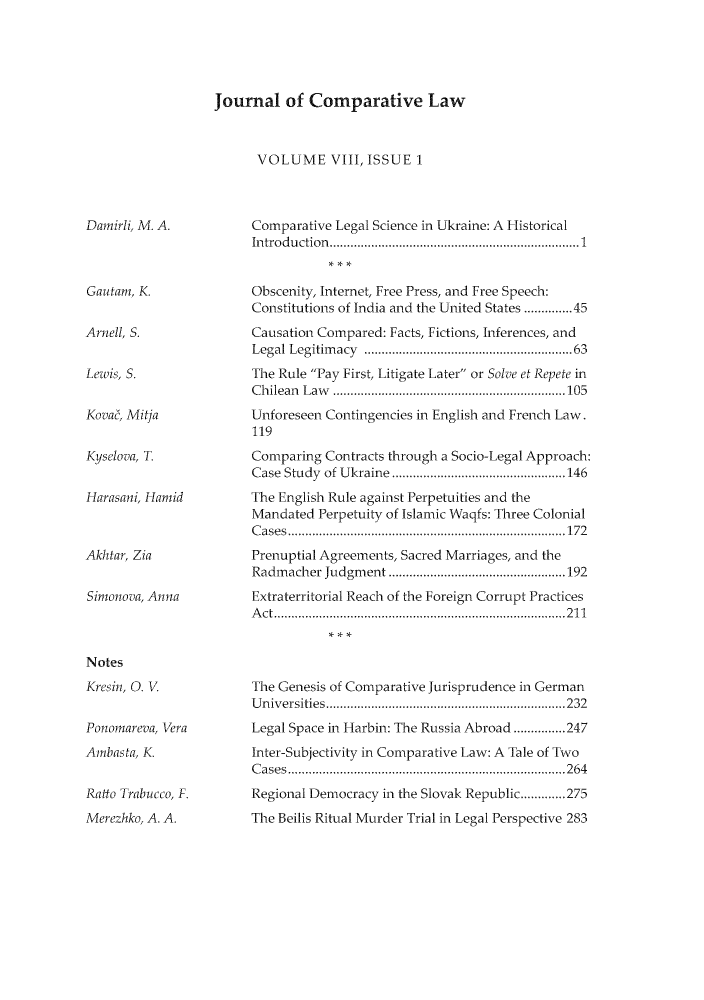 handle is hein.journals/jrnatila8 and id is 1 raw text is: Journal of Comparative Law

VOLUME VIII, ISSUE 1

Damirli, M. A.

Gautam, K.
Arnell, S.
Lewis, S.
Kova, Mitja
Kyselova, T.
Harasani, Hamid
Akhtar, Zia
Simonoa, Anna

Notes
Kresin, O. V
Ponomareva, Vera
Anbasta, K.
Ratto Trabucco, F.
Merezhko, A. A.

Comparative Legal Science in Ukraine: A Historical
Introduction..   ..................... .... ...............1
Obscenity, Internet, Free Press, and Free Speech:
Constitutions of India and the United States ......45
Causation Compared: Facts, Fictions, Inferences, and
Legal Legitimacy                   ......................63
The Rule Pay First, Litigate Later or Solve et Repete in
Chilean Law      ..............................105
Unforeseen Contingencies in English and French Law.
119
Comparing Contracts through a Socio-Legal Approach:
Case Study of Ukraine   ..............      ........146
The English Rule against Perpetuities and the
Mandated Perpetuity of Islamic Waqfs: Three Colonial
Cases......................................172
Prenuptial Agreements, Sacred Marriages, and the
Radmacher Judgment      ...............................192
Extraterritorial Reach of the Foreign Corrupt Practices
Act......................................211
The Genesis of Comparative Jurisprudence in German
Universities    ..............................232
Legal Space in Harbin: The Russia Abroad ...............247
Inter-Subjectivity in Comparative Law: A Tale of Two
Cases...... ..........................264
Regional Democracy in the Slovak Republic.............275
The Beilis Ritual Murder Trial in Legal Perspective 283



