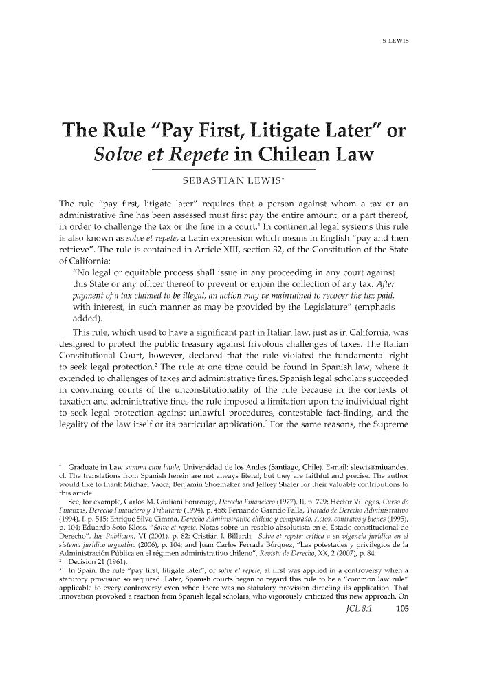 handle is hein.journals/jrnatila8 and id is 111 raw text is: S LEWIS

The Rule Pay First, Litigate Later or
Solve et Repete in Chilean Law
SEBASTIAN LEWIS*
The rule pay first, litigate later requires that a person against whom a tax or an
administrative fine has been assessed must first pay the entire amount, or a part thereof,
in order to challenge the tax or the fine in a court.' In continental legal systems this rule
is also known as solve et repete, a Latin expression which means in English pay and then
retrieve. The rule is contained in Article XIII, section 32, of the Constitution of the State
of California:
No legal or equitable process shall issue in any proceeding in any court against
this State or any officer thereof to prevent or enjoin the collection of any tax. After
paynent of a tax claimed to be illegal, an action mnay be maintained to recover the tax paid,
with interest, in such manner as may be provided by the Legislature (emphasis
added).
This rule, which used to have a significant part in Italian law, just as in California, was
designed to protect the public treasury against frivolous challenges of taxes. The Italian
Constitutional Court, however, declared that the rule violated the fundamental right
to seek legal protection.2 The rule at one time could be found in Spanish law, where it
extended to challenges of taxes and administrative fines. Spanish legal scholars succeeded
in convincing courts of the unconstitutionality of the rule because in the contexts of
taxation and administrative fines the rule imposed a limitation upon the individual right
to seek legal protection against unlawful procedures, contestable fact-finding, and the
legality of the law itself or its particular application.' For the same reasons, the Supreme
Graduate in Law summa cum laude, Universidad de los Andes (Santiago, Chile). E-mail: slewis@)miuandes.
cl. The translations from Spanish herein are not always literal, but they are faithful and precise. The author
would like to thank Michael Vacca, Benjamin Shoemaker and Jeffrey Shafer for their valuable contributions to
this article.
I See, for example, Carlos M. Giuliani Fonrouge, Derecho Financro (1977), II, p. 729; Hector Villegas, Curso de
Finan as, Derecho Financiero y Tributario (1994), p. 458; Fernando Garrido Falla, Tratado de Derecho Administratio
(1994), I, p. 515; Enrique Silva Cimma, Derecho Administrativo chilno y comparado. Actos, cotratos y bienes (1995),
p. 104; Eduardo Soto Kloss, Solve et repete. Notas sobre un resabio absolutista en el Estado constitucional de
Derecho, lus Publcum , VI (2001), p. 82; Cristian J. Billardi, Solve et repete: crilica a su vigencia juridica en el
sistema juridico argenitino (2006), p. 104; and Juan Carlos Ferrada B6rquez, Las potestades v privilegios de la
Administraci6n Publica en el regimen administrativo chileno, Revista de Der-echo, XX, 2 (2007), p. 84.
Decision 21 (1961).
In Spain, the rule pay first, litigate later, or solve et repete, at first was applied in a controversy when a
statutory provision so required. Later, Spanish courts began to regard this rule to be a common law rule
applicable to every controversy even when there was no statutory provision directing its application. That
innovation provoked a reaction from Spanish legal scholars, who vigorously criticized this new approach. On
JCL 8:1       105


