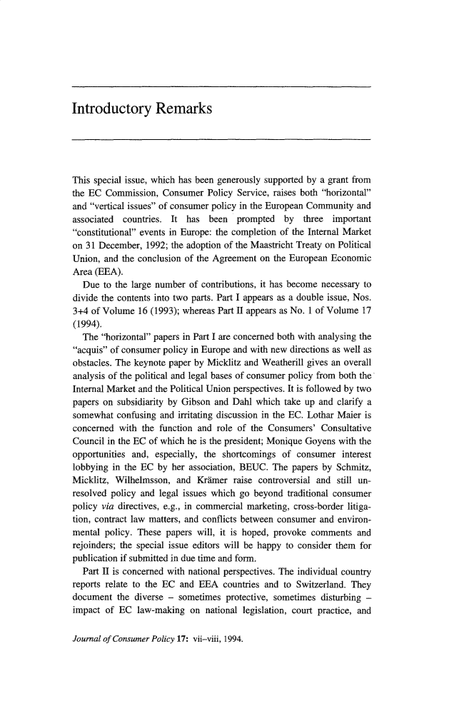 handle is hein.journals/jrncpy17 and id is 1 raw text is: Introductory Remarks

This special issue, which has been generously supported by a grant from
the EC Commission, Consumer Policy Service, raises both horizontal
and vertical issues of consumer policy in the European Community and
associated countries. It has been prompted by three important
constitutional events in Europe: the completion of the Internal Market
on 31 December, 1992; the adoption of the Maastricht Treaty on Political
Union, and the conclusion of the Agreement on the European Economic
Area (EEA).
Due to the large number of contributions, it has become necessary to
divide the contents into two parts. Part I appears as a double issue, Nos.
3+4 of Volume 16 (1993); whereas Part II appears as No. 1 of Volume 17
(1994).
The horizontal papers in Part I are concerned both with analysing the
acquis of consumer policy in Europe and with new directions as well as
obstacles. The keynote paper by Micklitz and Weatherill gives an overall
analysis of the political and legal bases of consumer policy from both the
Internal Market and the Political Union perspectives. It is followed by two
papers on subsidiarity by Gibson and Dahl which take up and clarify a
somewhat confusing and irritating discussion in the EC. Lothar Maier is
concerned with the function and role of the Consumers' Consultative
Council in the EC of which he is the president; Monique Goyens with the
opportunities and, especially, the shortcomings of consumer interest
lobbying in the EC by her association, BEUC. The papers by Schmitz,
Micklitz, Wilhelmsson, and Krdmer raise controversial and still un-
resolved policy and legal issues which go beyond traditional consumer
policy via directives, e.g., in commercial marketing, cross-border litiga-
tion, contract law matters, and conflicts between consumer and environ-
mental policy. These papers will, it is hoped, provoke comments and
rejoinders; the special issue editors will be happy to consider them for
publication if submitted in due time and form.
Part II is concerned with national perspectives. The individual country
reports relate to the EC and EEA countries and to Switzerland. They
document the diverse - sometimes protective, sometimes disturbing -
impact of EC law-making on national legislation, court practice, and

Journal of Consumer Policy 17: vii-viii, 1994.


