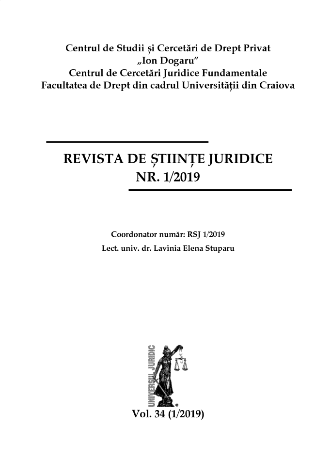 handle is hein.journals/jrnllawsc2019 and id is 1 raw text is: 


     Centrul de Studii si CercetAri de Drept Privat
                  ,,Ion Dogaru
     Centrul de CercetAri Juridice Fundamentale
Facultatea de Drept din cadrul Universitatii din Craiova






    REVISTA DE STIINTE JURIDICE
                  NR.  1/2019




             Coordonator numar: RSJ 1/2019
             Lect. univ. dr. Lavinia Elena Stuparu


Vol. 34 (1/2019)


