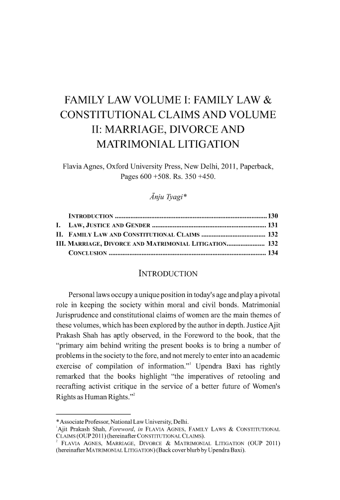 handle is hein.journals/jrnludel1 and id is 135 raw text is: FAMILY LAW VOLUME I: FAMILY LAW &
CONSTITUTIONAL CLAIMS AND VOLUME
II: MARRIAGE, DIVORCE AND
MATRIMONIAL LITIGATION
Flavia Agnes, Oxford University Press, New Delhi, 2011, Paperback,
Pages 600 +508. Rs. 350 +450.
Anju Tyagi*
INTRODUCTION  .................................................................................... 130
I.  LAW , JUSTICE  AND  GENDER  .................................................................. 131
II. FAMILY LAW AND CONSTITUTIONAL CLAIMS ..................................... 132
III. MARRIAGE, DIVORCE AND MATRIMONIAL LITIGATION ...................... 132
CONCLUSION  ........................................................................................... 134
INTRODUCTION
Personal laws occupy a unique position in today's age and play a pivotal
role in keeping the society within moral and civil bonds. Matrimonial
Jurisprudence and constitutional claims of women are the main themes of
these volumes, which has been explored by the author in depth. Justice Ajit
Prakash Shah has aptly observed, in the Foreword to the book, that the
primary aim behind writing the present books is to bring a number of
problems in the society to the fore, and not merely to enter into an academic
exercise of compilation of information.' Upendra Baxi has rightly
remarked that the books highlight the imperatives of retooling and
recrafting activist critique in the service of a better future of Women's
Rights as Human Rights.'
* Associate Professor, National Law University, Delhi.
'Ajit Prakash Shah, Foreword, in FLAVIA AGNES, FAMILY LAWS & CONSTITUTIONAL
CLAIMS (OUP 2011) (hereinafter CONSTITUTIONAL CLAIMS).
' FLAVIA AGNES, MARRIAGE, DIVORCE & MATRIMONIAL LITIGATION (OUP 2011)
(hereinafter MATRIMONIAL LITIGATION) (Back cover blurb by Upendra Baxi).


