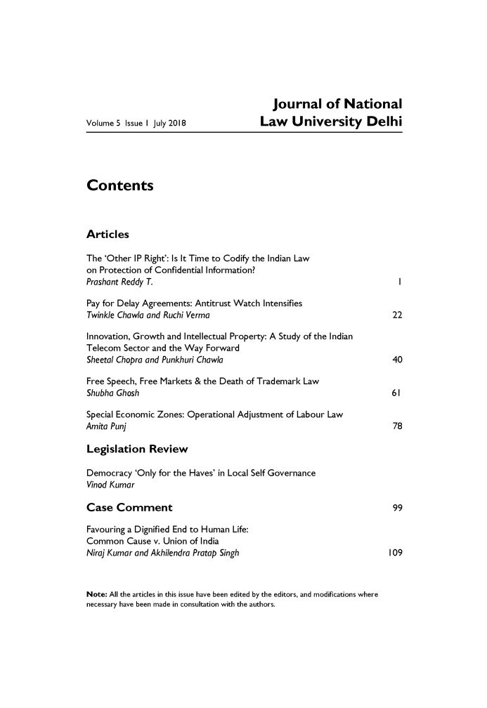 handle is hein.journals/jrnludel5 and id is 1 raw text is: 








                                         journal of National
Volume 5 Issue I July 2018             Law    University Delhi





Contents



Articles

The 'Other IP Right': Is It Time to Codify the Indian Law
on Protection of Confidential Information?
Proshant Reddy T.                                                     I

Pay for Delay Agreements: Antitrust Watch Intensifies
Twinkle Chawla and Ruchi Verma                                      22

Innovation, Growth and Intellectual Property: A Study of the Indian
Telecom Sector and the Way Forward
Sheetal Chopra and Punkhuri Chawla                                  40

Free Speech, Free Markets & the Death of Trademark Law
Shubha Ghosh                                                        61

Special Economic Zones: Operational Adjustment of Labour Law
Amita Punj                                                          78

Legislation   Review

Democracy  'Only for the Haves' in Local Self Governance
Vinod Kumar

Case   Comment                                                      99

Favouring a Dignified End to Human Life:
Common   Cause v. Union of India
Niraj Kumar and Akhilendra Pratap Singh                            109



Note: All the articles in this issue have been edited by the editors, and modifications where
necessary have been made in consultation with the authors.


