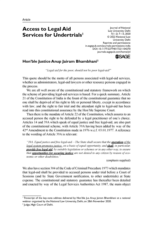 handle is hein.journals/jrnludel7 and id is 1 raw text is: 




Article


Access to         Legal Aid                                   Jour naf National
                                La Unvrsity Delhi
Services for Undertrials'                                    ©   12  7-,20
                                                                 University Delhi
                                                          Reprints and permissions:
                                             in.sagepub.com/journals-permissions-india
                                                  DOI: 10.1177/22774017221104270
                                                      journals.sagepub.com/home/jnl
                                                                  @JSAGE
Hon'ble Justice Anup Jairam Bhambhani2

                 Legal aid for the poor, should not be poor legal-aid!

This quote should be the motto of all persons associated with legal-aid services,
whether as administrators, legal-aid lawyers or other resource persons engaged in
the process.
   We  are all well aware of the constitutional and statutory framework on which
the scheme of providing legal-aid services is based. For a quick summary, Article
21 of the Constitution of India is the fount of the constitutional guarantee that no
one shall be deprived of his right to life or personal liberty, except in accordance
with law; and the right to fair trial and the attendant right to legal-aid has been
read into this constitutional assurance by the Hon'ble Supreme Court.
   Then there is the mandate of Article 22 of the Constitution, which assures to an
accused person the right to be defended by a legal practitioner of one's choice.
Articles 14 and 39A which speak of equal justice and free legal-aid, are also part
of the constitutional scheme, with Article 39A having been added by way of the
42nd Amendment   to the Constitution made in 1976 w.e.f. 03.01.1977. A reference
to the wording of Article 39A is relevant:

   39A. Equal justice andfree legal-aid  The State shall secure that the overation o fthe
   legal system promotes justice, on a basis of equal opportunity and sha, in particular,
   provide free legal aid. by suitable legislation or schemes or in any other way, to ensure
   that opportunities for securin? justice are not denied to any citizen by reason of eco-
   nomic or other disabilities.
                                                            (emphasis supplied)

We  also have section 304 of the Code of Criminal Procedure 1973 which mandates
that legal-aid shall be provided to accused persons under trial before a Court of
Sessions (and by  State Government   notification, to other undertrials) at State
expense. The  constitutional and statutory guarantee has thereafter been detailed
and enacted by way  of the Legal Services Authorities Act 1987, the main object



' Transcript of the key-note address delivered by Hon'ble Jus.Anup Jairam Bhambhani at a national
webinar organised by the National Law University, Delhi, on 28th November 2020.
2 Judge, High Court of Delhi.


