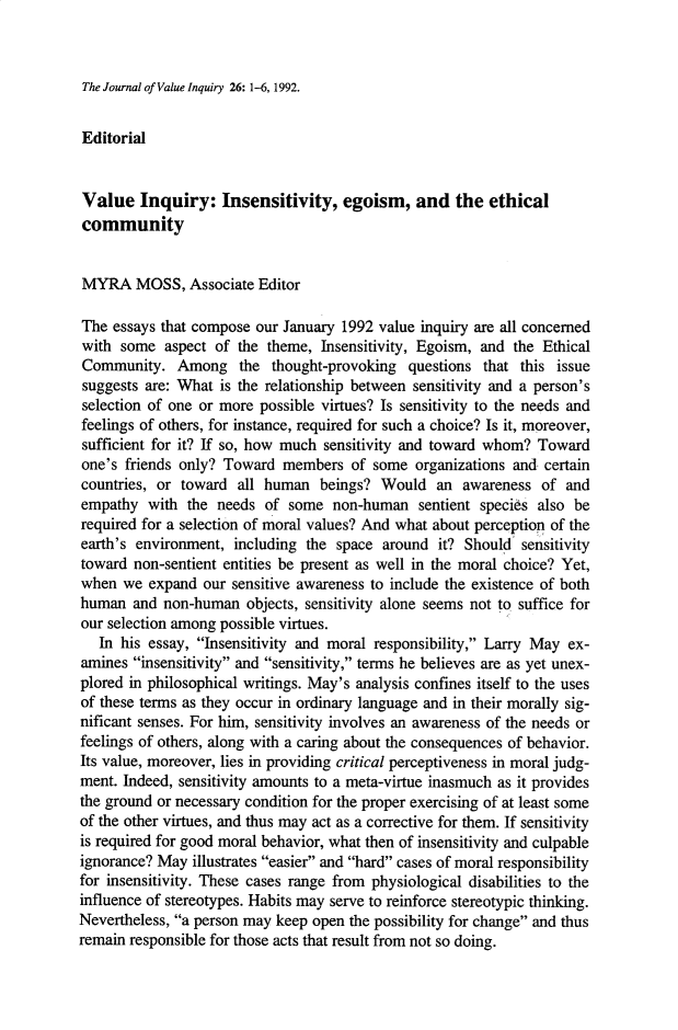 handle is hein.journals/jrnlvi26 and id is 1 raw text is: The Journal of Value Inquiry 26: 1-6, 1992.

Editorial
Value Inquiry: Insensitivity, egoism, and the ethical
community
MYRA MOSS, Associate Editor
The essays that compose our January 1992 value inquiry are all concerned
with some aspect of the theme, Insensitivity, Egoism, and the Ethical
Community. Among the thought-provoking questions that this issue
suggests are: What is the relationship between sensitivity and a person's
selection of one or more possible virtues? Is sensitivity to the needs and
feelings of others, for instance, required for such a choice? Is it, moreover,
sufficient for it? If so, how much sensitivity and toward whom? Toward
one's friends only? Toward members of some organizations and certain
countries, or toward all human beings? Would an awareness of and
empathy with the needs of some non-human sentient species also be
required for a selection of moral values? And what about perception of the
earth's environment, including the space around it? Should sensitivity
toward non-sentient entities be present as well in the moral choice? Yet,
when we expand our sensitive awareness to include the existence of both
human and non-human objects, sensitivity alone seems not to suffice for
our selection among possible virtues.
In his essay, Insensitivity and moral responsibility, Larry May ex-
amines insensitivity and sensitivity, terms he believes are as yet unex-
plored in philosophical writings. May's analysis confines itself to the uses
of these terms as they occur in ordinary language and in their morally sig-
nificant senses. For him, sensitivity involves an awareness of the needs or
feelings of others, along with a caring about the consequences of behavior.
Its value, moreover, lies in providing critical perceptiveness in moral judg-
ment. Indeed, sensitivity amounts to a meta-virtue inasmuch as it provides
the ground or necessary condition for the proper exercising of at least some
of the other virtues, and thus may act as a corrective for them. If sensitivity
is required for good moral behavior, what then of insensitivity and culpable
ignorance? May illustrates easier and hard cases of moral responsibility
for insensitivity. These cases range from physiological disabilities to the
influence of stereotypes. Habits may serve to reinforce stereotypic thinking.
Nevertheless, a person may keep open the possibility for change and thus
remain responsible for those acts that result from not so doing.


