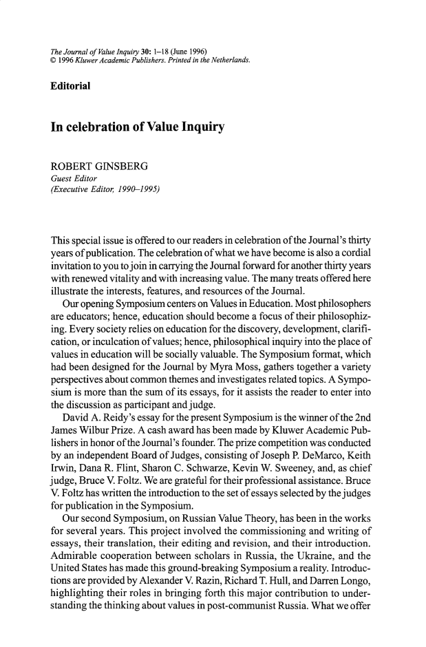 handle is hein.journals/jrnlvi30 and id is 1 raw text is: The Journal of Value Inquiry 30: 1-18 (June 1996)
© 1996 Kluwer Academic Publishers. Printed in the Netherlands.
Editorial
In celebration of Value Inquiry
ROBERT GINSBERG
Guest Editor
(Executive Editor 1990-1995)
This special issue is offered to our readers in celebration of the Journal's thirty
years of publication. The celebration of what we have become is also a cordial
invitation to you to join in carrying the Journal forward for another thirty years
with renewed vitality and with increasing value. The many treats offered here
illustrate the interests, features, and resources of the Journal.
Our opening Symposium centers on Values in Education. Most philosophers
are educators; hence, education should become a focus of their philosophiz-
ing. Every society relies on education for the discovery, development, clarifi-
cation, or inculcation of values; hence, philosophical inquiry into the place of
values in education will be socially valuable. The Symposium format, which
had been designed for the Journal by Myra Moss, gathers together a variety
perspectives about common themes and investigates related topics. A Sympo-
sium is more than the sum of its essays, for it assists the reader to enter into
the discussion as participant and judge.
David A. Reidy's essay for the present Symposium is the winner of the 2nd
James Wilbur Prize. A cash award has been made by Kluwer Academic Pub-
lishers in honor of the Journal's founder. The prize competition was conducted
by an independent Board of Judges, consisting of Joseph P. DeMarco, Keith
Irwin, Dana R. Flint, Sharon C. Schwarze, Kevin W. Sweeney, and, as chief
judge, Bruce V. Foltz. We are grateful for their professional assistance. Bruce
V. Foltz has written the introduction to the set of essays selected by the judges
for publication in the Symposium.
Our second Symposium, on Russian Value Theory, has been in the works
for several years. This project involved the commissioning and writing of
essays, their translation, their editing and revision, and their introduction.
Admirable cooperation between scholars in Russia, the Ukraine, and the
United States has made this ground-breaking Symposium a reality. Introduc-
tions are provided by Alexander V. Razin, Richard T. Hull, and Darren Longo,
highlighting their roles in bringing forth this major contribution to under-
standing the thinking about values in post-communist Russia. What we offer


